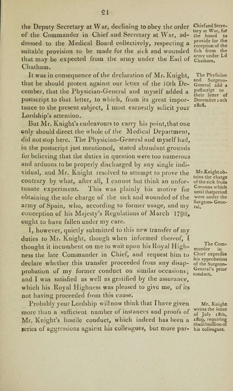 the Deputy Secretary at War, declining to obey the order of the Commander in Chief and Secretary at War, ad¬ dressed to the Medical Board collectively, respecting a suitable provision to be made for the sick and wounded that may be expected from the army under the Earl of Chatham. It was in consequence of the declaration of Mr. Knight, that he should protest against our letter of the 10th De¬ cember, that the Physician-General and myself added a postscript to that letter, to which, from its great impor¬ tance to the present subject, I most earnestly solicit your Lordship’s attention. But Mr. Knight’s endeavours to carry his point,that one only should direct the whole of the Medical Department, did not stop here. The Physician-General and myself had, in the postscript just mentioned, stated abundant grounds for believing that the duties in question were too numerous and arduous to be properly discharged by any single indi¬ vidual, and Mr. Knight resolved to attempt to prove the contrary by what, after all, I cannot but think an unfor¬ tunate experiment. This was plainly his motive for obtaining the sole charge of the sick and wounded of the army of Spain, who, according to former usage, and my conception of his Majesty’s Regulations of Marc h 1798, ought to have fallen under my care. I, however, quietly submitted to this new transfer of my duties to Mr. Knight, though when informed thereof, [ thought it incumbent on me to wait upon his Royal High¬ ness the late Commander in Chief, and request him to declare whether this transfer proceeded from any disap¬ probation of my former conduct on similar occasions; and I was satisfied as well as gratified by the assurance, which his Royal Highness was pleased to give me, of its not having proceeded from this cause. Probably your Lordship will now think that I have given more than a sufficient number of instances and proofs of Mr. Knight’s hostile conduct, which indeed has been a series of aggressions against his colleagues, but more par¬ ch ief and Secre¬ tary at War, for the board to provide for the reception of the tick from the army under Ld Chatham. The Phyfician and Surgeon- General add a poftscript to their letter of December 10th 1808. Mr.Knight ob¬ tains the charge of the sick from Corunna which until thatperiod were under the Surgeon- Gene¬ ral. The Com¬ mander in Chief exprefles his approbation of the Surgeon- General’s prior conduct. Mr. Knight writes the letter of July 18th, 1809, requiring thedifmillionol his colleagues.