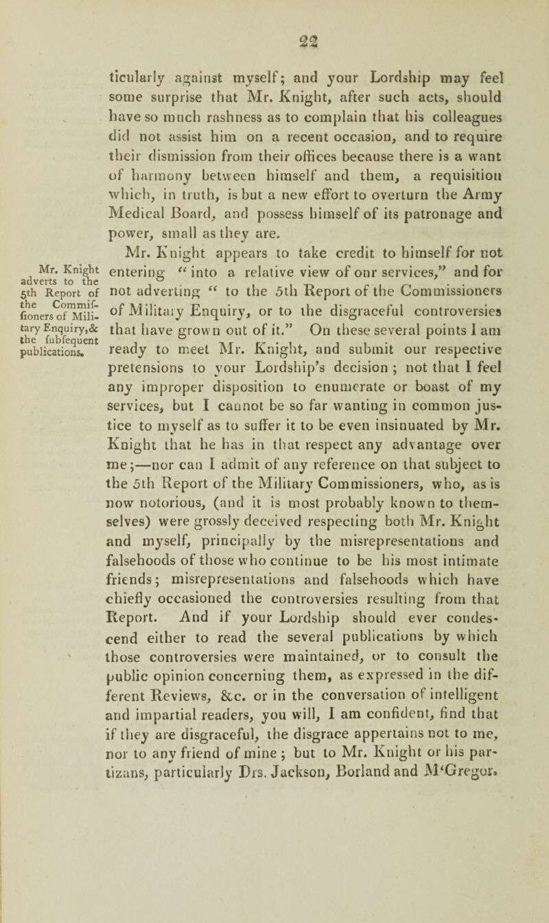 Mr. Knight adverts to the 5th Report of the Commif- lioners of Mili¬ tary Enquiry,& the fubfequent publications. ticularly against myself; and your Lordship may feel some surprise that Mr. Knight, after such acts, should have so much rashness as to complain that his colleagues did not assist him on a recent occasion, and to require their dismission from their offices because there is a want of harmony between himself and them, a requisition which, in truth, is but a new effort to overturn the Army Medical Board, and possess himself of its patronage and powTer, small as they are. Mr. Knight appears to take credit to himself for not entering “ into a relative view of onr services,” and for not adverting “ to the 5th Report of the Commissioners of Military Enquiry, or to the disgraceful controversies that have grown out of it.” On these several points 1 am ready to meet Mr. Knight, and submit our respective pretensions to your Lordship’s decision ; not that I feel any improper disposition to enumerate or boast of my services, but I cannot be so far wanting in common jus¬ tice to myself as to suffer it to be even insinuated by Mr. Knight that he has in that respect any advantage over me;—nor can I admit of any reference on that subject to the 5th Report of the Military Commissioners, who, as is now notorious, (and it is most probably know-n to them¬ selves) were grossly deceived respecting both Mr. Knight and myself, principally by the misrepresentations and falsehoods of those who continue to be his most intimate friends; misrepresentations and falsehoods which have chiefly occasioned the controversies resulting from that Report. And if your Lordship should ever condes¬ cend either to read the several publications by which those controversies were maintained, or to consult the public opinion concerning them, as expressed in the dif¬ ferent Reviews, &c. or in the conversation of intelligent and impartial readers, you will, I am confident, find that if they are disgraceful, the disgrace appertains not to me, nor to any friend of mine ; but to Mr. Knight or his par- tizans, particularly Drs. Jackson, Borland and M'Gregur*