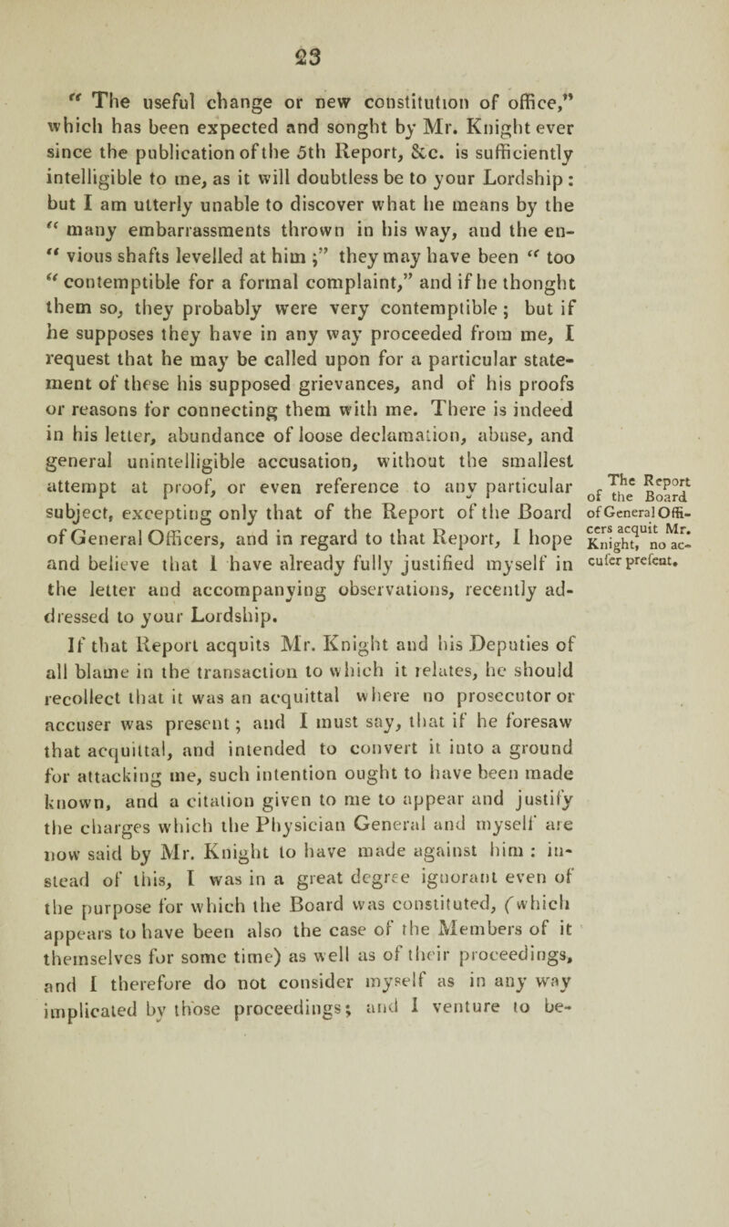 <23 r( The useful change or new constitution of office,” which has been expected and songht by Mr. Knight ever since the publication of the 5th Report, See. is sufficiently intelligible to rne, as it will doubtless be to your Lordship: but I am utterly unable to discover what he means by the “ many embarrassments thrown in his way, and the en- “ vious shafts levelled at him they may have been “ too u contemptible for a formal complaint,” and if he thought them so, they probably were very contemptible ; but if he supposes they have in any way proceeded from me, I request that he may be called upon for a particular state¬ ment of these his supposed grievances, and of his proofs or reasons for connecting them with me. There is indeed in his letter, abundance of loose declamation, abuse, and general unintelligible accusation, without the smallest attempt at proof, or even reference to any particular subject, excepting only that of the Report of the Board of General Officers, and in regard to that Report, I hope and believe that 1 have already fully justified myself in the letter and accompanying observations, recently ad¬ dressed to your Lordship. If that Report acquits Mr. Knight and his Deputies of all blame in the transaction to which it relates, he should recollect that it was an acquittal w here no prosecutor or accuser was present; and I must say, that if he foresaw that acquittal, and intended to convert it into a ground for attacking me, such intention ought to have been made known, and a citation given to me to appear and justify the charges which the Physician General and myself are now said by Mr. Knight to have made against him : in¬ stead of this, I was in a great degree ignorant even of the purpose for which the Board was constituted, (which appears to have been also the case of the Members of it themselves for some time) as well as of their proceedings, and I therefore do not consider myself as in any way implicated by those proceedings; and I venture to be- The Report of the Board of General Offi¬ cers acquit Mr. Knight, no ac- cufer prefeat.