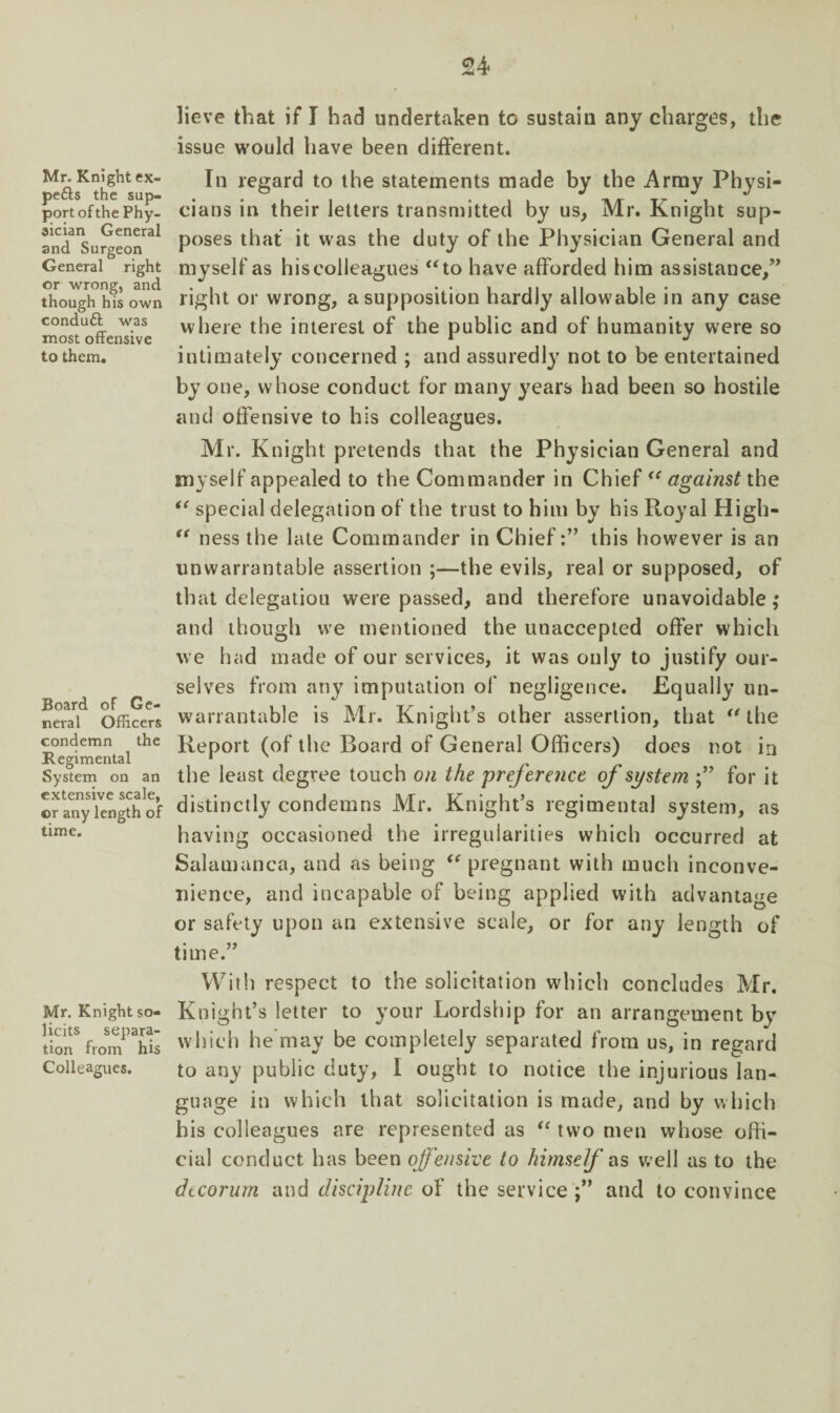 u Mr. Knight ex- pefts the sup¬ port of the Phy¬ sician General and Surgeon General right or wrong, and though his own conduft was most offensive to them. Board of Ge¬ neral Officers condemn the Regimental System on an extensive scale, ©r any length of time. Mr. Knight so¬ licits separa¬ tion from his Colleagues. lieve that if I had undertaken to sustain any charges, the issue would have been different. In regard to the statements made by the Army Physi¬ cians in their letters transmitted by us, Mr. Knight sup¬ poses that it was the duty of the Physician General and myself as his colleagues “to have afforded him assistance,” right or wrong, a supposition hardly allowable in any case where the interest of the public and of humanity were so intimately concerned ; and assuredly not to be entertained by one, whose conduct for many years had been so hostile and offensive to his colleagues. Mr. Knight pretends that the Physician General and myself appealed to the Commander in Chief “ against the “ special delegation of the trust to him by his Royal High- “ ness the late Commander in Chiefthis however is an unwarrantable assertion ;—the evils, real or supposed, of that delegation were passed, and therefore unavoidable,* and though we mentioned the unaccepted offer which we had made of our services, it was only to justify our¬ selves from any imputation of negligence. Equally un¬ warrantable is Mr. Knight’s other assertion, that “ the Report (of the Board of General Officers) does not in the least degree touch on the preference of system for it distinctly condemns Mr. Knight’s regimental system, as having occasioned the irregularities which occurred at Salamanca, and as being “ pregnant with much inconve¬ nience, and incapable of being applied with advantage or safety upon an extensive scale, or for any length of time.” With respect to the solicitation which concludes Mr. Knight’s letter to your Lordship for an arrangement bv which he may be completely separated from us, in regard to any public duty, I ought to notice the injurious lan¬ guage in which that solicitation is made, and by which his colleagues are represented as “ two men whose offi¬ cial conduct has been offensive to himself ns well as to the decorum and discipline of the service ;” and to convince