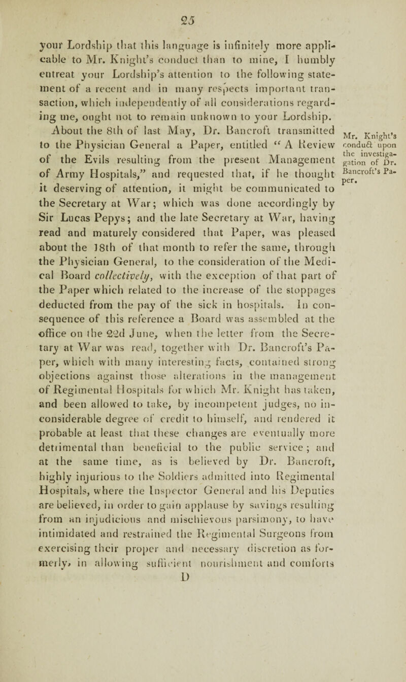 your Lordship that this language is infinitely more appli¬ cable to Mr. Knight’s conduct than to mine, I humbly entreat your Lordship’s attention to the following state¬ ment of a recent and in many respects important tran¬ saction, which independently of all considerations regard¬ ing me, ought not to remain unknown to your Lordship. About the 8lh of last May, Dr. Bancroft transmitted to the Physician General a Paper, entitled “ A Review of the Evils resulting from the present Management of Army Hospitals,” and requested that, if he thought it deserving of attention, it might be communicated to the Secretary at War; which was done accordingly by Sir Lucas Pepys; and the late Secretary at War, having read and maturely considered that Paper, was pleased about the 1 Sth of that month to refer the same, through the Physician General, to the consideration of the Medi¬ cal Board collectively, with the exception of that part of the Paper which related to the increase of the stoppages deducted from the pay of the sick in hospitals. In con¬ sequence of this reference a Board was assembled at the office on the 2£d June, when the letter from the Secre¬ tary at War was read, together with Dr. Bancroft’s Pa¬ per, which with many interesting facts, contained strong objections against those alterations in the management of Regimental Hospitals for which Mr, Knight has taken, and been allowed to take, by incompetent judges, no in¬ considerable degree of credit to himself, and rendered it probable at least that these changes are eventually more detiimental than beneficial to the public service; and at the same time, as is believed by Dr. Bancroft, highly injurious to the Soldiers admitted into Regimental Hospitals, where the Inspector General and his Deputies are believed, in order to gain applause by savings resulting from an injudicious and mischievous parsimony, to have intimidated and restrained the Regimental Surgeons from exercising their proper and necessary discretion as for¬ merly* in allowing sufficient nourishment and com lor ts D Mr. Knight’s r.onduft upon the investiga- gation of Dr. Bancroft’s Pa¬ per.