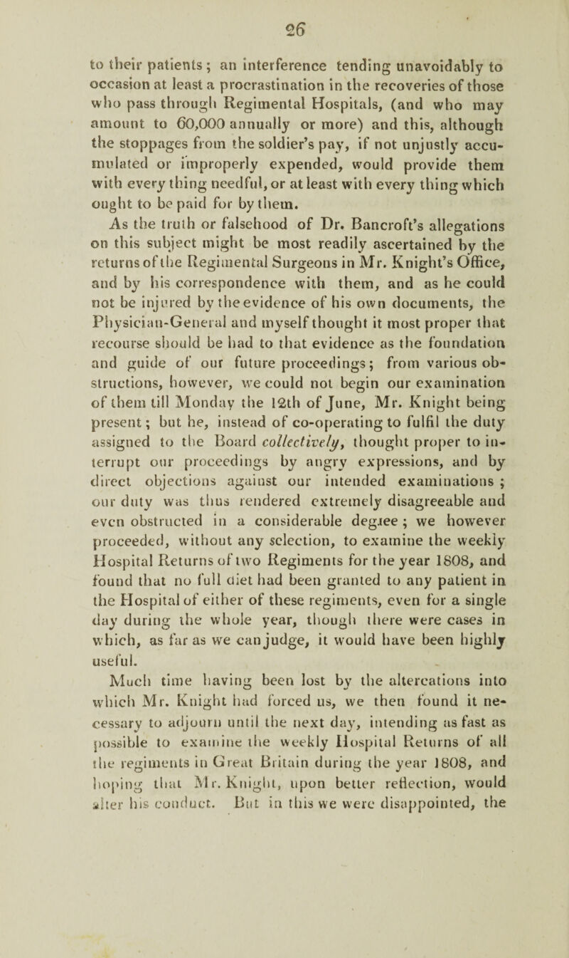 to their patients; an interference tending unavoidably to occasion at least a procrastination in the recoveries of those who pass through Regimental Hospitals, (and who may amount to 60,000 annually or more) and this, although the stoppages from the soldier’s pay, if not unjustly accu¬ mulated or improperly expended, would provide them with every thing needful, or at least with every thing which ought to be paid for by them. As the truth or falsehood of Dr. Bancroft’s allegations on this subject might be most readily ascertained by the returns of the Regimental Surgeons in Mr. Knight’s Office, and by his correspondence with them, and as he could not be injured by the evidence of his own documents, the Physician-General and myself thought it most proper that recourse should be had to that evidence as the foundation and guide of our future proceedings; from various ob¬ structions, however, we could not begin our examination of them till Monday the 12th of June, Mr. Knight being present; but he, instead of co-operating to fulfil the duty assigned to the Board collectively, thought proper to in¬ terrupt our proceedings by angry expressions, and by direct objections against our intended examinations ; our duty was thus rendered extremely disagreeable and even obstructed in a considerable degree ; we however proceeded, without any selection, to examine the weekly Hospital Returns of two Regiments for the year 1808, and found that no full diet had been granted to any patient in the Hospital of either of these regiments, even for a single day during the whole year, though there were cases in which, as far as we can judge, it would have been highly useful. Much time having been lost bv the altercations into which Mr. Knight had forced us, we then found it ne¬ cessary to adjourn until the next day, intending as fast as possible to examine ihe weekly Hospital Returns of all ibe regiments in Great Britain during the year 1808, and hoping that Mr. Knight, upon better reflection, would alter bis conduct. But in this we were disappointed, the
