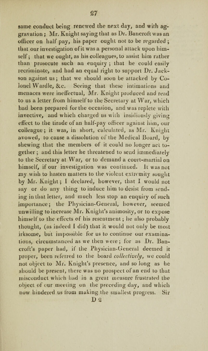 same conduct being renewed the next day, and with ag¬ gravation ; Mr. Knight saying that as Dr. Bancroft was an officer on half pay, his paper ought not to be regarded ; that our investigation of it was a personal attack upon him¬ self ; that we ought, as his colleagues, to assist him rather than prosecute such an enquiry ; that he could easily recriminate, and had an equal right to support Dr. Jack- son against us; that we should soon be attacked by Co¬ lonel Wardle, &c. Seeing that these intimations and menaces were ineffectual, Mr. Knight produced and read to us a letter from himself to the Secretary at War, which had been prepared for the occasion, and was replete with invective, and which charged us with insidiously giving effect to the tirade of an half-pay officer against him, our colleague; it was, in short, calculated, as Mr. Knight avowed, to cause a dissolution of the Medical Board, by shewing that the members of it could no longer act to¬ gether; and this letter he threatened to send immediately to the Secretary at War, or to demand a court-martial on himself, if our investigation was continued. It was not my wish to hasten matters to the violent extremity sought by Mr. Knight; I declared, however, that I would not say or do any thing to induce him to desist from send¬ ing in that letter, and much less stop an enquiry of such importance; the Physician-General, however, seemed unwilling to increase Mr. Knight’s animosity, or to expose himself to the effects of his resentment; he also probably thought, (as indeed I did) that it would not only he most irksome, hut impossible for us to continue our examina¬ tions, circumstanced as we then were; for as Dr. Ban¬ croft’s paper had, if the Physician-General deemed it proper, been referred to the board collectively, we could not object to Mr. Knight’s presence, and so long as he should be present, there was no prospect of an end to that misconduct which had in a great measure frustrated the object of our meeting on the preceding day, and which now hindered us from making the smallest progress. Sir D 2