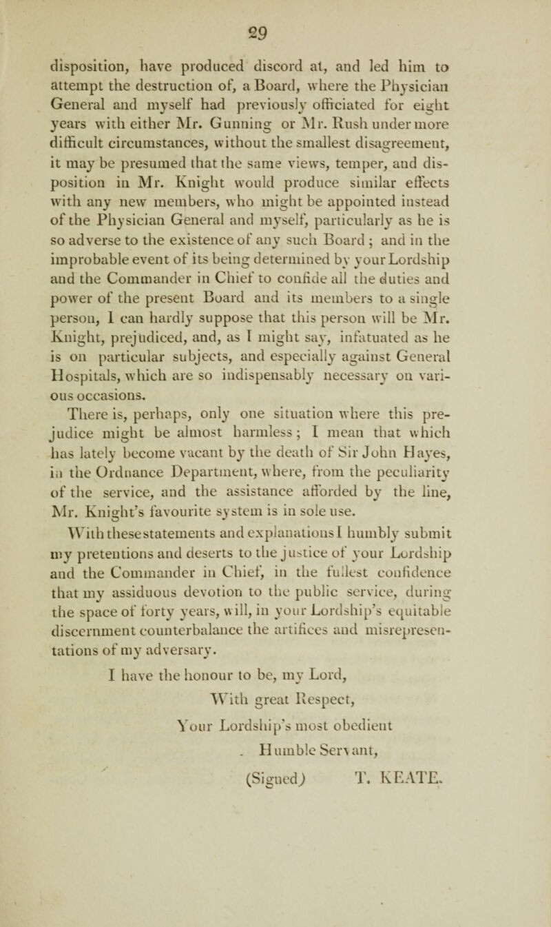 disposition, have produced discord at, and led him to attempt the destruction of, a Board, where the Physician General and myself had previously officiated for eight years with either Mr. Gunning or Mr. Rush under more difficult circumstances, without the smallest disagreement, it may be presumed that the same views, temper, and dis¬ position in Mr. Knight would produce similar effects with any new members, who might be appointed instead of the Physician General and myself, particularly as he is so adverse to the existence of any such Board ; and in the improbable event of its being determined by your Lordship and the Commander in Chief to confide all the duties and poorer of the present Board and its members to a single person, 1 can hardly suppose that this person will be Mr. Knight, prejudiced, and, as l might say, infatuated as he is on particular subjects, and especially against General Hospitals, which are so indispensably necessary on vari¬ ous occasions. There is, perhaps, only one situation where this pre¬ judice might be almost harmless; I mean that which has lately become vacant by the death of Sir John Hayes, in the Ordnance Department, where, from the peculiarity of the service, and the assistance afforded by the line, Mr. Kniojn’s favourite system is in sole use. With these statements and explanations I humbly submit my pretentions and deserts to the justice of your Lordship and the Commander in Chief, in the fullest confidence that my assiduous devotion to the public service, during the space of forty years, will, in your Lordship’s equitable discernment counterbalance the artifices and misrepresen¬ tations of my adversary. I have the honour to be, my Lord, With great Respect, Your Lordship’s most obedient . Humble Servant, T. KEATE. % (Signed)
