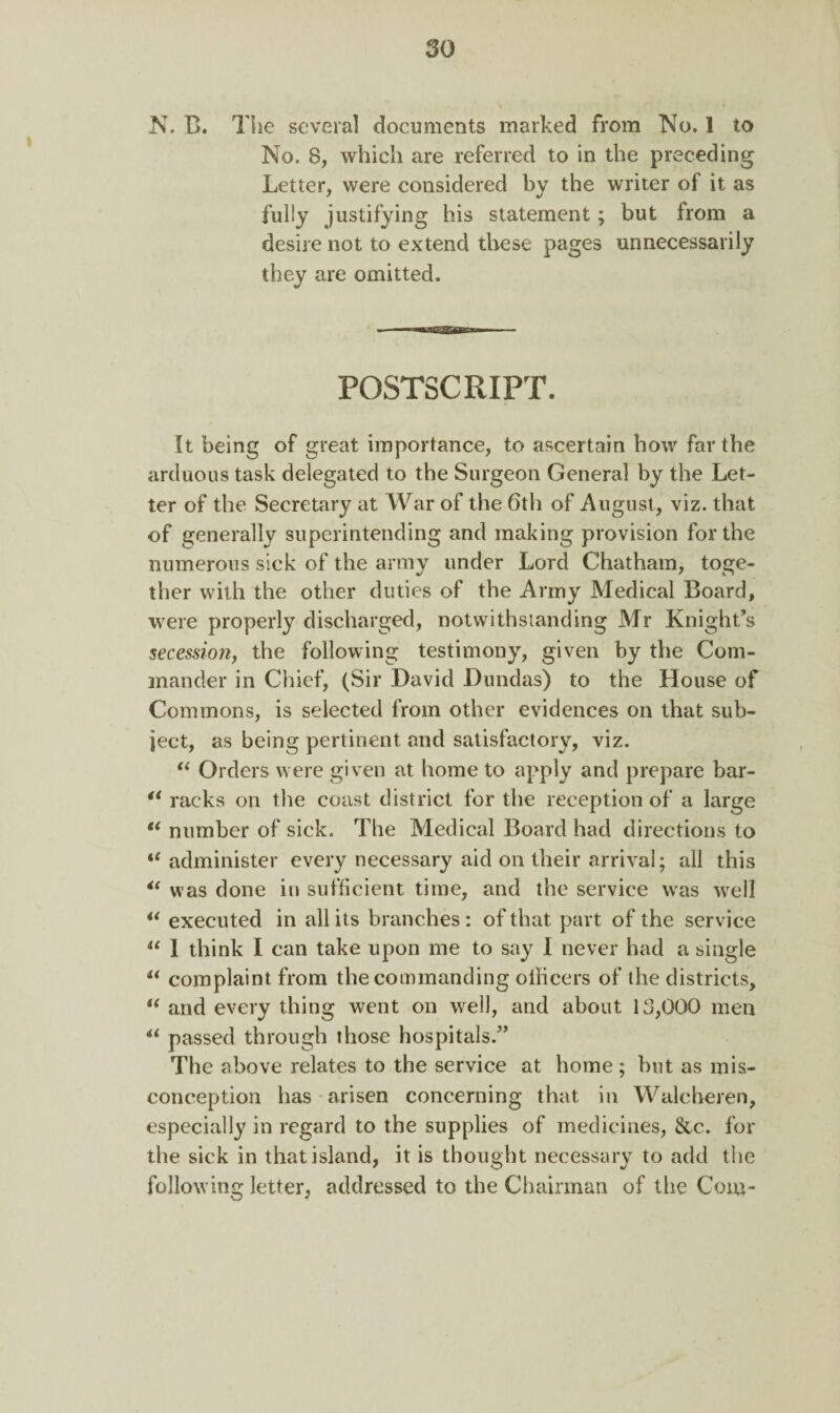 N. B. The several documents marked from No. 1 to No. 8, which are referred to in the preceding Letter, were considered bv the writer of it as * •/ fully justifying his statement; but from a desire not to extend these pages unnecessarily they are omitted. POSTSCRIPT. It being of great importance, to ascertain bow far the arduous task delegated to the Surgeon General by the Let¬ ter of the Secretary at War of the 6th of August, viz. that of generally superintending and making provision for the numerous sick of the army under Lord Chatham, toge¬ ther with the other duties of the Army Medical Board, were properly discharged, notwithstanding Mr Knight's secession, the following testimony, given by the Com¬ mander in Chief, (Sir David Dundas) to the House of Commons, is selected from other evidences on that sub¬ ject, as being pertinent and satisfactory, viz. “ Orders were given at home to apply and prepare bar- ** racks on the coast district for the reception of a large ** number of sick. The Medical Board had directions to “ administer every necessary aid on their arrival; all this “ was done in sufficient time, and the service was well “ executed in all its branches: of that part of the service u 1 think I can take upon me to say I never had a single “ complaint from the commanding officers of the districts, u and every thing went on well, and about 13,000 men u passed through those hospitals/’ The above relates to the service at home; but as mis¬ conception has arisen concerning that in Walcheren, especially in regard to the supplies of medicines, &c. for the sick in that island, it is thought necessary to add the following letter, addressed to the Chairman of the Com-