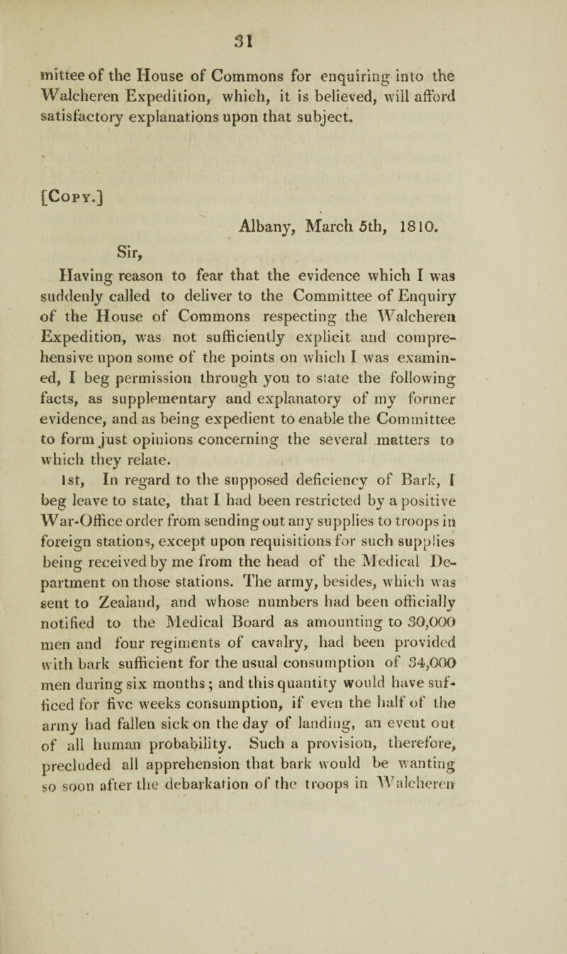 mitteeof the House of Commons for enquiring into the Walcheren Expedition, which, it is believed, will afford satisfactory explanations upon that subject. [Copy.] Albany, March 5th, 1810. Sir, Having reason to fear that the evidence which I was suddenly called to deliver to the Committee of Enquiry of the House of Commons respecting the Walcheren Expedition, was not sufficiently explicit and compre¬ hensive upon some of the points on which I was examin¬ ed, I beg permission through you to state the following facts, as supplementary and explanatory of my former evidence, and as being expedient to enable the Committee to form just opinions concerning the several matters to which they relate. 1st, In regard to the supposed deficiency of Bark, 1 beg leave to state, that I had been restricted by a positive War-Office order from sending out any supplies to troops in foreign stations, except upon requisitions for such supplies being received by me from the head of the Medical De¬ partment on those stations. The army, besides, which was sent to Zealand, and whose numbers had been officially notified to the Medical Board as amounting to 30,000 men and four regiments of cavalry, had been provided with bark sufficient for the usual consumption of 34,000 men during six months; and this quantity would have suf¬ ficed for five weeks consumption, if even the half of the army had fallen sick on the day of landing, an event out of all human probability. Such a provision, therefore, precluded all apprehension that bark would be wanting so soon after the debarkation of the troops in Walcheren