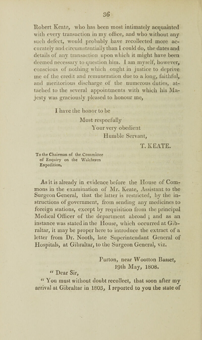 Robert Keate, who has been most intimately acquainted with every transaction in my office, and who without any such defect, would probably have recollected more ac¬ curately and circumstantially than I could do, the dates and details of any transaction upon which it might have been deemed necessary to question him. I am myself, however, conscious of nothing which ought in justice to deprive me of the credit and remuneration due to a long, faithful, and meritorious discharge of the numerous duties, at¬ tached to the several appointments with which his Ma¬ jesty was graciously pleased to honour me, I have the honor to be Most respecfully Your very obedient Humble Servant, T. K EATE. To the Chairman of the Committee of Enquiry on the Walcheren Expedition, As it is already in evidence before the House of Com¬ mons in the examination of Mr. Keate, Assistant to the Surgeon General, that the latter is restricted, by the in¬ structions of government, from sending any medicines to foreign stations, except by requisition from the principal Medical Officer of the department abroad ; and as an instance was stated in the House, which occurred at Gib¬ raltar, it may be proper here to introduce the extract of a letter from Dr. Nooth, late Superintendant General of Hospitals, at Gibraltar, to the Surgeon General, viz. Purton, near Wootton Basset, J 9th May, 1808. “ Dear Sir, “ You must without doubt recollect, that soon after my arrival at Gibraltar in 1803, I reported to you the state of