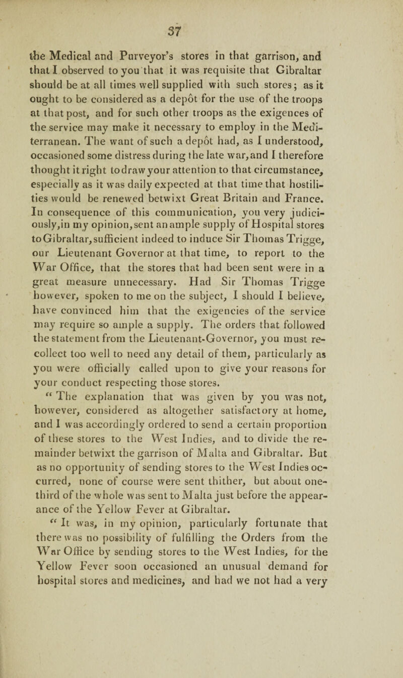 the Medical and Purveyor’s stores in that garrison, and that I observed to you that it was requisite that Gibraltar should be at all times well supplied with such stores; as it ought to be considered as a depot for the use of the troops at that post, and for such other troops as the exigences of the service may make it necessary to employ in the Medi¬ terranean. The want of such a depot had, as I understood, occasioned some distress during the late war,and I therefore thought it right todrawyour attention to that circumstance, especially as it was daily expected at that time that hostili¬ ties would be renewed betwixt Great Britain and France. In consequence of this communication, you very judici- ously,in my opinion, sent an ample supply of Hospital stores toGibraltar,sufficient indeed to induce Sir Thomas Trigge, our Lieutenant Governor at that time, to report to the War Office, that the stores that had been sent were in a great measure unnecessary. Had Sir Thomas Trigge however, spoken to me on the subject, I should I believe, have convinced him that the exigencies of the service may require so ample a supply. The orders that followed the statement from the Lieutenant-Governor, you must re¬ collect too well to need any detail of them, particularly as you were officially called upon to give your reasons for your conduct respecting those stores. “ The explanation that was given by you was not, however, considered as altogether satisfactory at home, and I was accordingly ordered to send a certain proportion of these stores to the West Indies, and to divide the re¬ mainder betwixt the garrison of Malta and Gibraltar. But as no opportunity of sending stores to the West Indies oc¬ curred, none of course were sent thither, but about one- third of the whole was sent to Malta just before the appear¬ ance of the Yellow Fever at Gibraltar. “ It was, in my opinion, particularly fortunate that there was no possibility of fulfilling the Orders from the War Office by sending stores to the West Indies, for the Yellow Fever soon occasioned an unusual demand for hospital stores and medicines, and had we not had a very