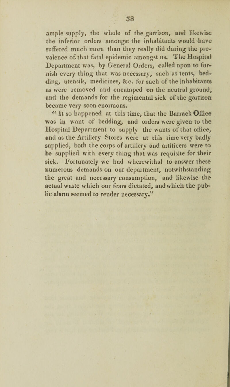 ample supply, the whole of the garrison, and likewise the inferior orders amongst the inhabitants would have suffered much more than they really did during the pre¬ valence of. that fatal epidemic amongst us. The Hospital Department was, by General Orders, called upon to fur¬ nish every thing that was necessary, such as tents, bed¬ ding, utensils, medicines. See. for such of the inhabitants as were removed and encamped on the neutral ground, and the demands for the regimental sick of the garrison became very soon enormous. “ It so happened at this time, that the Barrack Office was in want of bedding, and orders were given to the Hospital Department to supply the wants of that office, and as the Artillery Stores were at this time very badly supplied, both the corps of artillery and artificers were to be supplied with every thing that was requisite for their sick. Fortunately we had wherewithal to answer these numerous demands on our department, notwithstanding the great and necessary consumption, and likewise the actual waste which our fears dictated, and which the pub¬ lic alarm seemed to render necessary ”