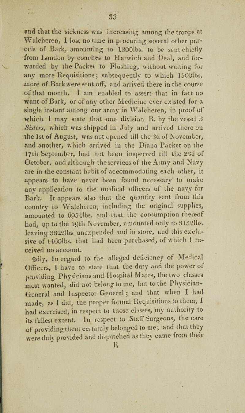and that the sickness was increasing among the troops at Walcheren, I lost no time in procuring several other par¬ cels of Bark, amounting to ISOOibs. to be sent chiefly from London by coaches to Harwich and Deal, and for¬ warded by the Packet to Flushing, without waiting for any more Requisitions; subsequently to which loOOlbs. more of Bark were sent off, and arrived there in the course of that month. I am enabled to assert that in fact no want of Bark, or of any other Medicine ever existed for a single instant among our army in Walcheren, in proof of which I may state that one division B. by the vessel 3 Sisters, which was shipped in July and arrived there on the 1st of August, was not opened till the 3d of November, and another, which arrived in the Diana Packet on the 17th September, had not been inspected till the 23d of October, and although theservices of the Army and Navy are in the constant habit of accommodating each other, it appears to have never been found necessary to make any application to the medical officers of the navy for Bark. It appears also that the quantity sent from this country to Walcheren, including the original supplies, amounted to 6954lbs. and that the consumption thereof had, up to the 19th November, amounted only to3l32lbs. leaving 3822lbs. unexpended and in store, and this exclu¬ sive of i4G0lbs. that had been purchased, of which I re¬ ceived no account. 2dly, In regard to the alleged deficiency of Medical Officers, I have to state that the duty and the power of providing Physicians and Hospital Mates, the two classes most wanted, did not belong to me, but to the Physician-* General and Inspector*General ; and that when I had made, as I did, the proper formal Requisitions to them, I had exercised, in respect to those classes, my authority to its fullest extent. In respect to Staff Surgeons, the care of providing them certainly belonged to me; and that they were duly provided and dispatched as they came fiom then
