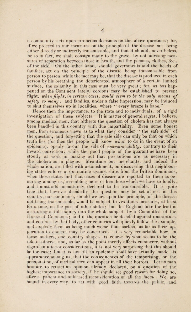 a community acts upon erroneous decisions on the above questions; for, if we proceed in our measures on the principle of the disease not being either directly or indirectly transmissible, and that it should, nevertheless, be so in fact, we shall consign many to the grave, by not advising mea¬ sures of separation between those in health, and the persons, clothes, &c., of the sick. On the other hand, should governments and the heads of families, act on the principle of the disease being transmissible from person to person, while the fact may be, that the disease is produced in each person by his breathing the deteriorated atmosphere of a certain limited surface, the calamity in this case must be very great; for, as has hap¬ pened on the Continent lately, cordons may be established to prevent flight, when flighty in certain cases, would seem to be the only means of safety to many ; and families, under a false impression, may be induced to shut themselves up in localities, where “ every breeze is bane.” Hence then the importance, to the state and to individuals, of a rigid investigation of these subjects. It is matter of general regret, 1 believe, among medical men, that hitherto the question of cholera has not always been handled in this country with due impartiality. Even some honest men, from erroneous views as to what they consider “ the safe side” of the question, and forgetting that the safe side can only be that on which truth lies (for then the people wili know what to do in the event of an epidemic), openly favour the side of comrnunicability, contrary to their inward conviction; while the good people of the quarantine have been stoutly at work in making out that precautions are as necessary in the cholera as in plague. Meantime our merchants, and indeed the whole nation, are filled with astonishment, on discovering that neighbour¬ ing states enforce a quarantine against ships from the British dominions, when those states find that cases of disease are reported to them as oc¬ curring among us, resembling more or less those which we have so loudly, and I must add prematurely, declared to be transmissible. It is quite true that, however decidedly the question may be set at rest in this country, our commerce, should we act upon the principle, of the disease not being transmissible, would be subject to vexatious, measures, at least for a time, on the part of other states; but let England take the lead in instituting a full inquiry into the whole subject, by a Committee of the House of Commons ; and if the question be decided against quarantines and cordons by that body, other countries will quickly follow the example, and explode them as being much worse than useless, as far as their ap¬ plication to cholera may be concerned. It is very remarkable how, in these matters, one country shapes its course by what seems to be the rule in others; and, as far as the point merely affects commerce, without regard to ulterior considerations, it is not very surprising that this should be the case; but it is not till an epidemic shall have actually made its appearance among us, that the consequences of the temporising, or the precipitation, of medical men can appear in all their horrors. Let no man hesitate to retract an opinion already declared, on a question of the highest importance to society, if he should see good reason for doing so, after a patient and unbiassed reconsideration of all the facts. We are bound, in every way, to act with good faith towards the public, and