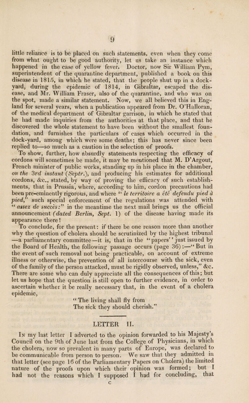 little reliance is to be placed on such statements, even when they come from what ought to be good authority, let us take an instance which happened in the case of yellow fever. Doctor, now Sir William Pym, superintendent of the quarantine department, published a book on this disease in 1815, in which he stated, that the people shut up in a dock¬ yard, during the epidemic of 1814, in Gibraltar, escaped the dis¬ ease, and Mr. William Fraser, also of the quarantine, and who was on the spot, made a similar statement. Now, we all believed this in Eng¬ land for several years, when a publication appeared from Dr. O’Halloran, of the medical department of Gibraltar garrison, in which he stated that he had made inquiries from the authorities at that place, and that he discovered the whole statement to have been without the smallest foun¬ dation, and furnishes the particulars of cases which occurred in the dock-yard, among which were some deaths; this has never since been replied to—so much as a caution in the selection of proofs. To show, further, how absurdly statements respecting the efficacy of cordons will sometimes be made, it may be mentioned that M. D’Argout, French minister of public works, standing up in his place in the chamber, on the 3rd instant (Septr.), and producing his estimates for additional cordons, &c., stated, by way of proving the efficacy of such establish¬ ments, that in Prussia, where, according to him, cordon precautions had been pre-eminently rigorous, and where “ le territoire a ete defendu pied d pied,” such special enforcement of the regulations was attended with “ assez de succes:” in the meantime the next mail brings us the official announcement (dated Berlin, Sept. 1) of the disease having made its appearance there! To conclude, for the present: if there be one reason more than another why the question of cholera should be scrutinized by the highest tribunal —a parliamentary committee—it is, that in the “ papers’' just issued by the Board of Health, the following passage occurs (page 36):—“ But in the event of such removal not being practicable, on account of extreme illness or otherwise, the prevention of all intercourse with the sick, even of the family of the person attacked, must be rigidly observed, unless,” &c. There are some who can duly appreciate all the consequences of this; but let us hope that the question is still open to further evidence, in order to ascertain whether it be really necessary that, in the event of a cholera epidemic, “ The living shall fly from The sick they should cherish.” LETTER II. In my last letter I adverted to the opinion forwarded to his Majesty’s Council on the 9th of June last from the College of Physicians, in which the cholera, now so prevalent in many parts of Europe, was declared to be communicable from person to person. We saw that they admitted in that letter (seepage 16 of the Parliamentary Papers on Cholera) the limited nature of the proofs upon which their opinion was formed; but I had not the reasons which I supposed I had for concluding, that c