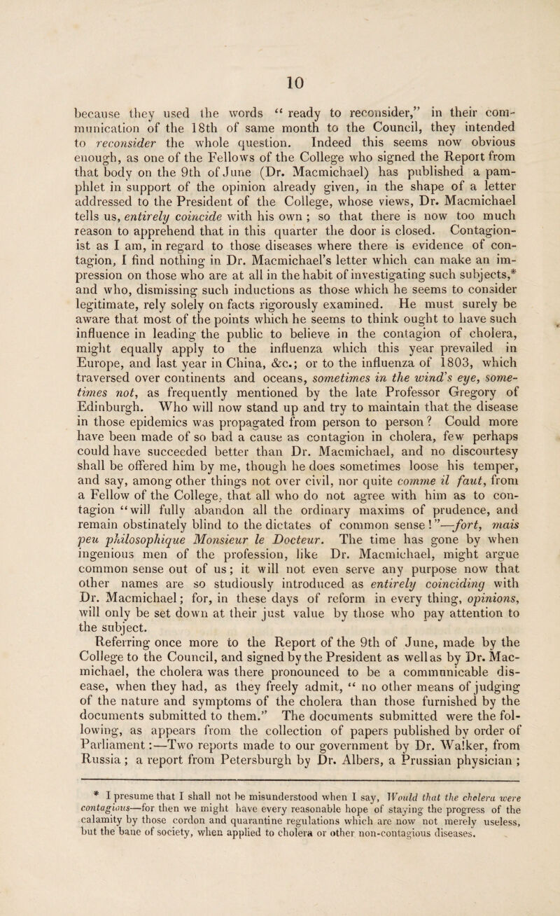 because they used the words “ ready to reconsider/’ in their com¬ munication of the 18th of same month to the Council, they intended to reconsider the whole question. Indeed this seems now obvious enough, as one of the Fellows of the College who signed the Report from that body on the 9th of June (Dr. Macmichael) has published a pam¬ phlet in support of the opinion already given, in the shape of a letter addressed to the President of the College, whose views, Dr. Macmichael tells us, entirely coincide with his own ; so that there is now too much reason to apprehend that in this quarter the door is closed. Contagion- ist as I am, in regard to those diseases where there is evidence of con¬ tagion, 1 find nothing in Dr. Macmichael’s letter which can make an im¬ pression on those who are at all in the habit of investigating such subjects,* and who, dismissing such inductions as those which he seems to consider legitimate, rely solely on facts rigorously examined. He must surely be aware that most of the points which he seems to think ought to have such influence in leading the public to believe in the contagion of cholera, might equally apply to the influenza which this year prevailed in Europe, and last year in China, &c.; or to the influenza of 1803, which traversed over continents and oceans, sometimes in the wind's eye, some¬ times not, as frequently mentioned by the late Professor Gregory of Edinburgh. Who will now stand up and try to maintain that the disease in those epidemics was propagated from person to person ? Could more have been made of so bad a cause as contagion in cholera, few perhaps could have succeeded better than Dr. Macmichael, and no discourtesy shall be offered him by me, though he does sometimes loose his temper, and say, among other things not over civil, nor quite comene il faut, from a Fellow of the College, that all who do not agree with him as to con¬ tagion “will fully abandon all the ordinary maxims of prudence, and remain obstinately blind to the dictates of common sense ! ”—fort, metis peu philosophique Monsieur le Docteur. The time has gone by when ingenious men of the profession, like Dr. Macmichael, might argue common sense out of us; it will not even serve any purpose now that other names are so studiously introduced as entirely coinciding with Dr. Macmichael; for, in these days of reform in every thing, opinions, will only be set down at their just value by those who pay attention to the subject. Referring once more to the Report of the 9th of June, made by the College to the Council, and signed by the President as well as by Dr. Mac¬ michael, the cholera was there pronounced to be a communicable dis¬ ease, when they had, as they freely admit, “ no other means of judging of the nature and symptoms of the cholera than those furnished by the documents submitted to them.” The documents submitted were the fol¬ lowing, as appears from the collection of papers published by order of Parliament:—Two reports made to our government by Dr. Walker, from Russia; a report from Petersburg!! by Dr. Albers, a Prussian physician ; * I presume that I shall not be misunderstood when I say, Would that the cholera were contagious—for then we might have every reasonable hope of staying the progress of the calamity by those cordon and quarantine regulations which are now not merely useless, but the bane ot society, when applied to cholera or other non-contagious diseases.