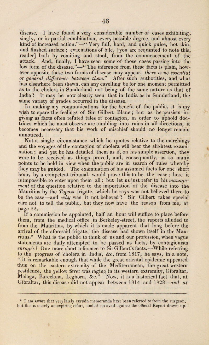 disease. I have found a very considerable number of cases exhibiting, singly, or in partial combination, every possible degree, and almost every kind of increased action.”—“ Very full, hard, and quick pulse, hot skin, and flushed surface ; evacuations of bile, [you are requested to note this, reader] both by vomiting and stool, from the commencement of the attack. And, finally, 1 have seen some of those cases passing into the low form of the disease.”—“ The inference from these facts is plain, how¬ ever opposite these two forms of disease may appear, there is 710 essential or general difference between them.” After such authorities, and what has elsewhere been shewn, can any cavelling be for one moment permitted as to the cholera in Sunderland not being of the same nature as that of India? It may be now clearly seen that in India as in Sunderland, the same variety of grades occurred in the disease. In making my communications for the benefit of the public, it is my wish to spare the feelings of Sir Gilbert Blane ; but as he persists in¬ giving as facts often refuted tales of contagion, in order to uphold doc¬ trines which he must observe are tumbling into ruins in all directions, it becomes necessary that his work of mischief should no longer remain unnoticed. Not a single circumstance which he quotes relative to the marchings and the voyages of the contagion of cholera will bear the slightest exami¬ nation ; and yet he has detailed them as if, on his simple assertion, they were to be received as things proved, and, consequently, as so many points to be held in view when the public are in search of rules whereby they maybe guided. The examination of his assumed facts for one short hour, by a competent tribunal, would prove this to be the case ; here it is impossible to enter upon them all: but let us just refer to his manage¬ ment of the question relative to the importation of the disease into the Mauritius by the Topaze frigate, which he says was not believed there to be the case—and why was it not believed ? Sir Gilbert takes special care not to tell the public, but they now have the reason from me, at page 22. If a commission be appointed, half an hour will suffice to place before them, from the medical office in Berkeley-street, the reports alluded to from the Mauritius, by which it is made apparent that long before the arrival of the aforesaid frigate, the disease had shown itself in the Mau¬ ritius.* What is the public to think of us and our profession, when vague statements are daily attempted to be passed as facts, by contagionists enrages ? One more short reference to Sir Gilbert’s facts.—While referring to the progress of cholera in India, &c. from 1817, he says, in a note, “it is remarkable enough that while the great oriental epidemic appeared thus on the eastern extremity of the Mediterranean, the great western pestilence, the yellow fever was raging in its western extremity, Gibraltar, Malaga, Barcelona, Leghorn, &c„” Now, it is a historical fact that, at Gibraltar, this disease did not appear between 1814 and 1828—and at * I am aware that very lately certain memoranda have been referred to from the surgeon, but this is merely an expiring effort, and of no avail against the official Report drawn up.