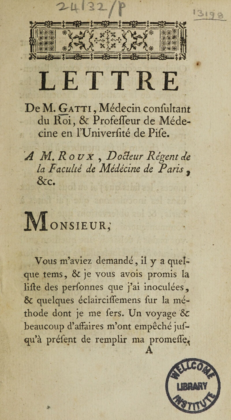 ^ jjLÎ'SX/^ ISIS' *\^.^t^k%4* Isa d*K\‘*t*'tjç*\* ®@® @@® SDIS!® LETTRE De M. Gatti , Médecin confultant du Roi, & Profeffeur de Méde¬ cine en TUniverfité de Pife. A M. Roux, Docleur Régent Je la Faculté de Médecine de Paris y &c. M onsieur; Vous m’aviez demandé, il y a quel¬ que tems, &: je vous avois promis la lifte des perfonnes que j’ai inoculées, &c quelques éclairciffemens fur la mé¬ thode dont je me fers. Un voyage &C beaucoup d’affaires m’ont empêché juf- qu’à préfent de remplir ma promeffe^