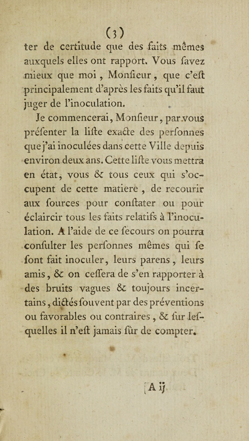 ter de certitude que des faits mêmes auxquels elles ont rapport. Vous favez mieux que moi, Moniteur, que c’elt principalement d’après les faits qu’il faut juger de l’inoculation. Je commencerai, Moniteur, par .vous préfenter la lifte exa&e des perfonnes que j’ai inoculées dans cette Ville depuis environ deux ans. Cette lifte vous mettra en état, vous 6c tous ceux qui s’oc¬ cupent de cette matière , de recourir aux fources pour condater ou pour éclaircir tous les faits relatifs à l’inocu¬ lation. À l’aide de ce fecours on pourra confulter les perfonnes mêmes qui fe font fait inoculer, leurs parens , leurs amis, 6c on celfera de s’en rapporter à des bruits vagues 6c toujours incer¬ tains , diélés fou vent par des préventions ou favorables ou contraires , 6c fur lef- quelles il n’elt jamais fur de compter.