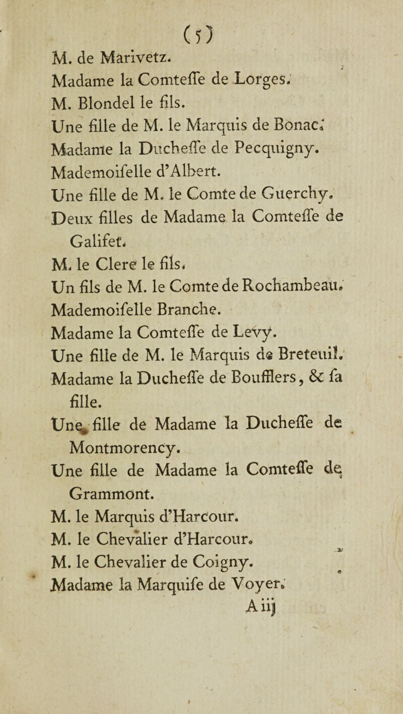 M. de Mârivetz. j Madame la Comtefie de Lorges. M. Blondel le dis. Une fille de M. le Marquis de BonaG Madame la Ducheffe de Pecquigny. Mademoifelle d’Albert. Une fille de M. le Comte de Guerchy. Deux filles de Madame la Comtefie de Galifet. M. le Clere le fils. Un fils de M. le Comte de Rochambeau* Mademoifelle Branche. Madame la Comtefie de Levy. Une fille de M. le Marquis d® BreteuiL Madame la Ducheffe de Boufilers, & fa fille. Une^ fille de Madame la Ducheffe de Montmorency. Une fille de Madame la Comtefie de Grammont. M. le Marquis d’Harcour. M. le Chevalier d’Harcour* .3i M. le Chevalier de Coigny. Madame la Marquife de Voyer» Aiij