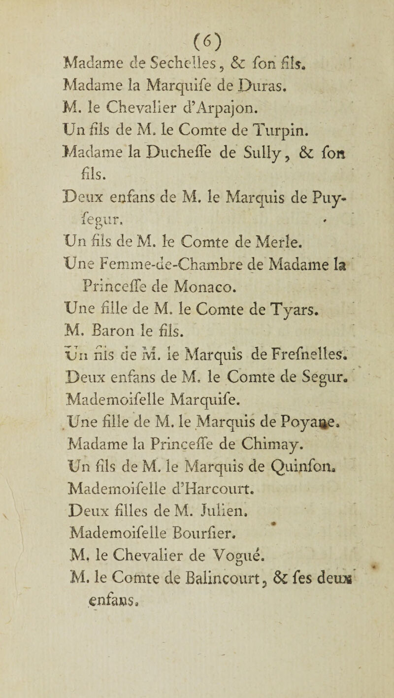(O Madame cle Sechclles ? & fon fils» Madame la Marquife de Duras. M. le Chevalier d’Àrpajon. Un fis de M. le Comte de Turpin. Madame la DuchelTe de Sully, & fon fils. D eux enfans de M. le Marquis de Puy- fegur. Un fis de M. le Comte de Merle. Une Femme-de-Chambre de Madame la PrincefTe de Monaco. Une file de M. le Comte de Tyars. M. Baron le fis. ün nis de M. le Marquis de Frefhelles. Deux enfans de M. le Comte de Segur. Mademoifelle Marquife. Une file de M. le Marquis de Poyaae. Madame la Princefe de Chimay. Un fis de M. le Marquis de Quinfon, Mademoifelle d’Harcourt. Deux files de M. Julien. Mademoifelle Bourfer. M. le Chevalier de Vogué. M. le Comte de Balincourt, &C fes deux enfans.