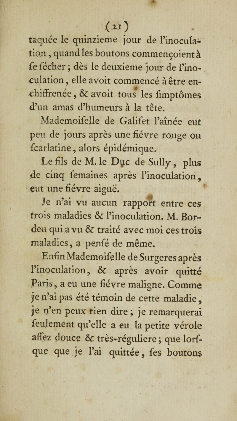 laquée le quinzième jour de l’inocula¬ tion , quand les boutons commençoientà fe féc'her ; dès le deuxieme jour de l’ino¬ culation , elle avoit commencé à être en- ehiffrenée, avoit tous les fimptômes d’un amas d’humeurs à la tête. Mademoifelle de Galifet l’aînée eut peu de jours après une fièvre rouge ou fcarlatine, alors épidémique. Le fils de M. le D^ic de Sully, plus de cinq femaines après l’inoculation, eut une fièvre aiguë. Je n’ai vu aucun rapport entre ces trois maladies & l’inoculation. M. Bor- deu qui a vu &£ traité avec moi ces trois maladies, a penfé de même. Enfin Mademoifelle de Surgeres après l’inoculation, &c après avoir quitté Paris, a eu une fièvre maligne. Comme je n’ai pas été témoin de cette maladie, je n’en peux rien dire ; je remarquerai feulement qu’elle a eu la petite vérole afTez douce &c très^réguliere ; que lorf- que que je l’ai quittée, fes boutons