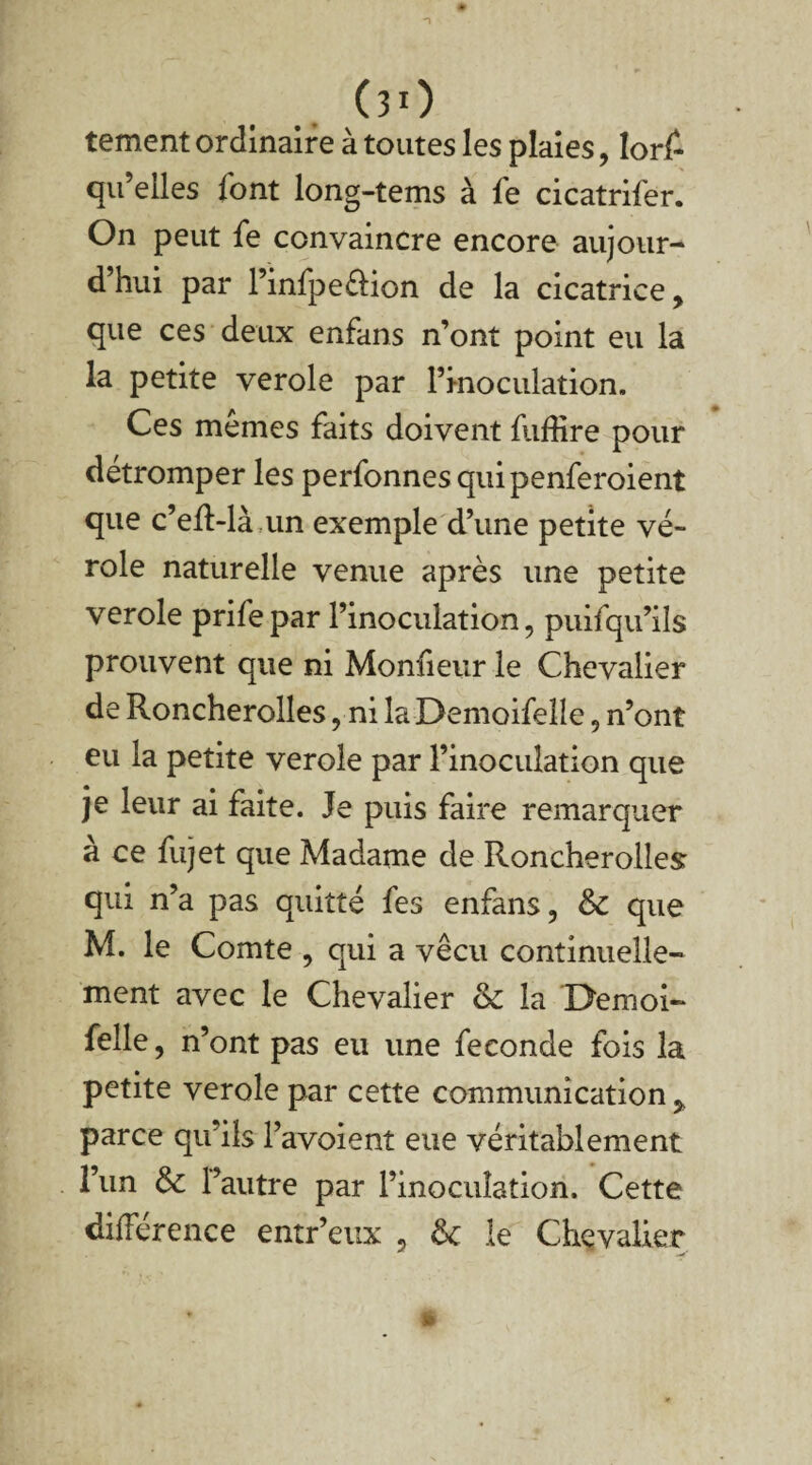 00 tement ordinaire à toutes les plaies, lors¬ qu’elles l'ont long-tems à fe cicatrifer. On peut fe convaincre encore aujour- d hui par l’infpeélion de la cicatrice, que ces deux enfans n’ont point eu la la petite verole par l’inoculation. Ces mêmes faits doivent luffîre pour détromper les perfonnesquipenferoient que c’eft-là,un exemple d’une petite vé¬ role naturelle venue après une petite verole prifepar l’inoculation, puifqu’ils prouvent que ni Monfieur le Chevalier de Roncherolles, ni laDemoifelle, n’ont eu la petite verole par l’inoculation que je leur ai faite. Je puis faire remarquer à ce fujet que Madame de Roncherolles: qui n’a pas quitté fes enfans, & que M. le Comte , qui a vécu continuelle¬ ment avec le Chevalier <k la Demoi- felle, n’ont pas eu une fécondé fois la petite verole par cette communication, parce qu’ils l’avoient eue véritablement l’un & l’autre par l’inoculation. Cette différence entr’eux , le Chevalier