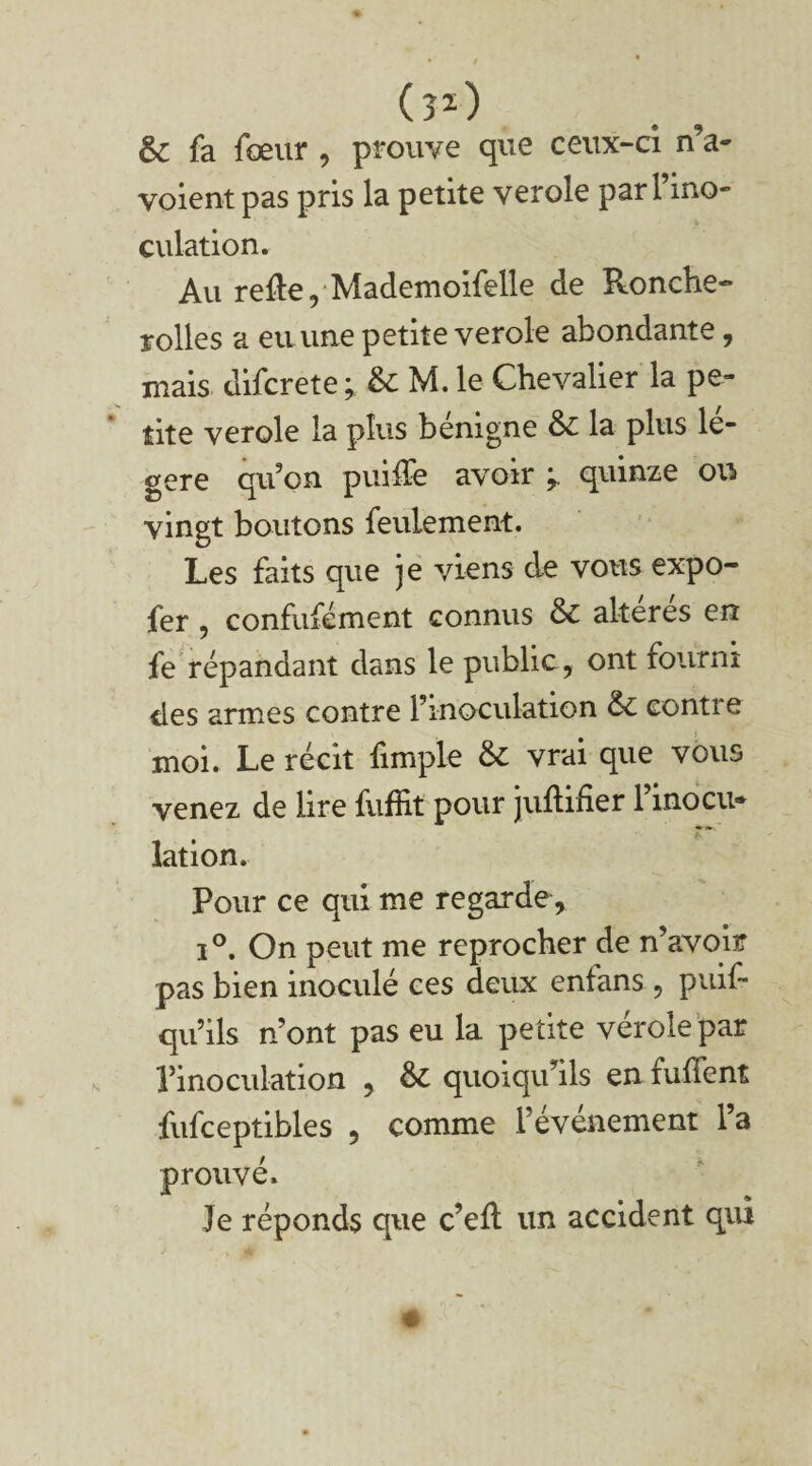00 & fa fœur , prouve que ceux-ci n’a- voient pas pris la petite verole par l’ino¬ culation. Au relie, Mademoifelle de Ronche- rolles a eu une petite verole abondante, mais difcrete ; & M. le Chevalier la pe¬ tite verole la plus bénigne &: la plus lé¬ gère qu’on puilïe avoir quinze ou» vingt boutons feulement. Les faits que je viens de vous expo- fer , confufément connus & altérés en fe répandant dans le public , ont fourni des armes contre l’inoculation &: contre moi. Le récit fimple & vrai que vous venez de lire fuffit pour jullifier l’inocu¬ lation. Pour ce qui me regarde, i°. On peut me reprocher de n’avoir pas bien inoculé ces deux enfans, puif* qu’ils n’ont pas eu la petite verole par l’inoculation , ÔC quoiqu’ils en fulTent fufceptibles , comme l’événement l’a prouvé. Je réponds que c’eft un accident qui