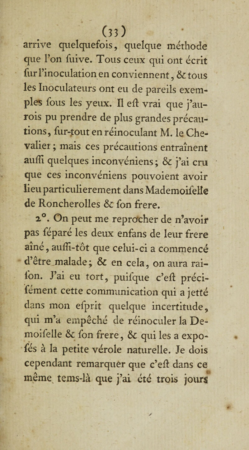 arrive quelquefois, quelque méthode que l’on fuive. Tous ceux qui ont écrit fur l’inoculation en conviennent, & tous les Inoculateurs ont eu de pareils exem¬ ples fous les yeux. Il ell vrai que j’au- rois pu prendre de plus grandes précau¬ tions, fur-tout en réinoculant M. le Che¬ valier ; mais ces précautions entraînent aufli quelques inconvéniens ; &c j’ai cru que ces inconvéniens pouvoient avoir lieu particulièrement dans MademoifeHe de Roncherolles & fon frere. 2°. On peut me reprocher de n’avoir pas féparé les deux enfans de leur frere aine, aufîi-tôt que celui-ci a commencé d’etre malade ; & en cela, on aura rai- fon. J’ai eu tort, puifque c’ed: préci- fement cette communication qui a jette dans mon efprit quelque incertitude, qui m’a empêché de réinoculer la De- moi Telle & fon frere, &c qui les a expo- fés à la petite vérole naturelle. Je dois cependant remarquer que c’efl dans ce même tems-là que j’ai été trois jours
