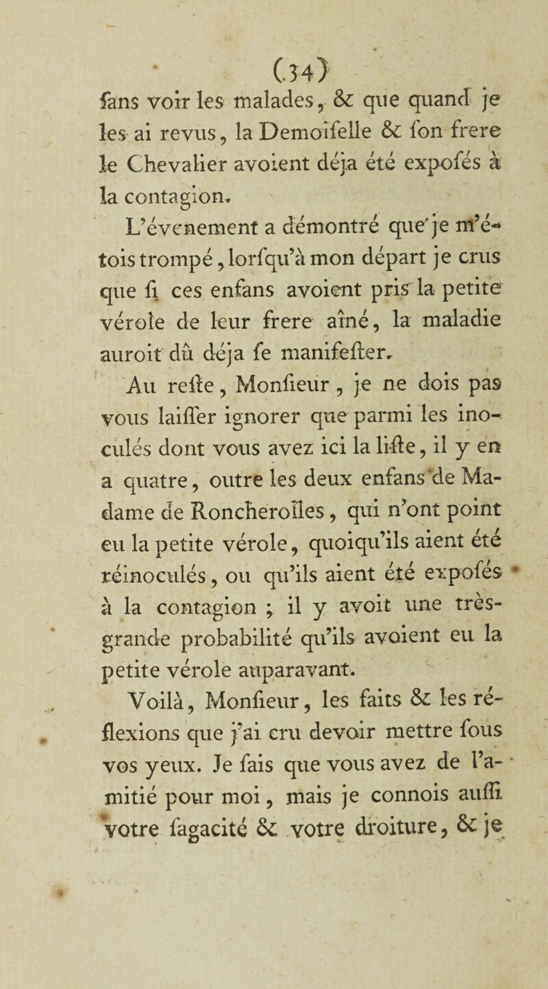 Cm} fans voiries malades, & que quand je les ai revus, la Demoîfelie & fon frere le Chevalier avoient déjà été expofés à la contagion* L’évcnement a démontré que'je m’é- tois trompé, lorfqu’à mon départ je crus que h ces enfans avoient pris^ la petite vérole de leur frere aîné, la maladie auroit dû déjà fe manifefler. Au relie, Monfieur , je ne dois pas vous laifler ignorer que parmi les ino¬ culés dont vous avez ici la lifle, il y en a quatre, outre les deux enfans'de Ma¬ dame de Roncheroîies, qui n’ont point eu la petite vérole, quoiqu’ils aient ete réinoculés, ou qu’ils aient été expofes à la contagion ; il y avoit une très- grande probabilité qu’ils avoient eu la petite vérole auparavant. Voilà, Monfieur, les faits & les ré¬ flexions que j’ai cru devoir mettre lous vos yeux. Je fais que vous avez de l’a¬ mitié pour moi, mais je connois aulîi votre fagacité & votre droiture, & je