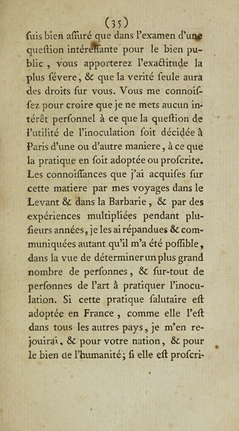 (30 fuis bien afîuré que dans l’examen d’une queftion intéreîfante pour le bien pu¬ blic , vous apporterez l’exa&itude la plus févere, & que la vérité feule aura des droits fur vous. Vous me connoif- fez pour croire que je ne mets aucun in¬ térêt perfonnel à ce que la queftion de l’utilité de l’inoculation foit décidée à Paris d’une ou d’autre maniéré, à ce que la pratique en foit adoptée ou profcrite. Les connoilfances que j’ai acquifes fur cette matière par mes voyages dans le Levant & dans la Barbarie , par des expériences multipliées pendant plu- fieurs années $ je les ai répandues & corn- muniquées autant qu’il m’a été poffible, dans ia vue de déterminer un plus grand nombre de perfonnes, &: fur-tout de perfonnes de l’art à pratiquer l’inocu¬ lation. Si cette pratique falutaire eft adoptée en France , comme elle l’eft dans tous les autres pays, je m’en re¬ jouirai , ÔC pour votre nation, & pour le bien cle l’humanité; li elle eft profcri-