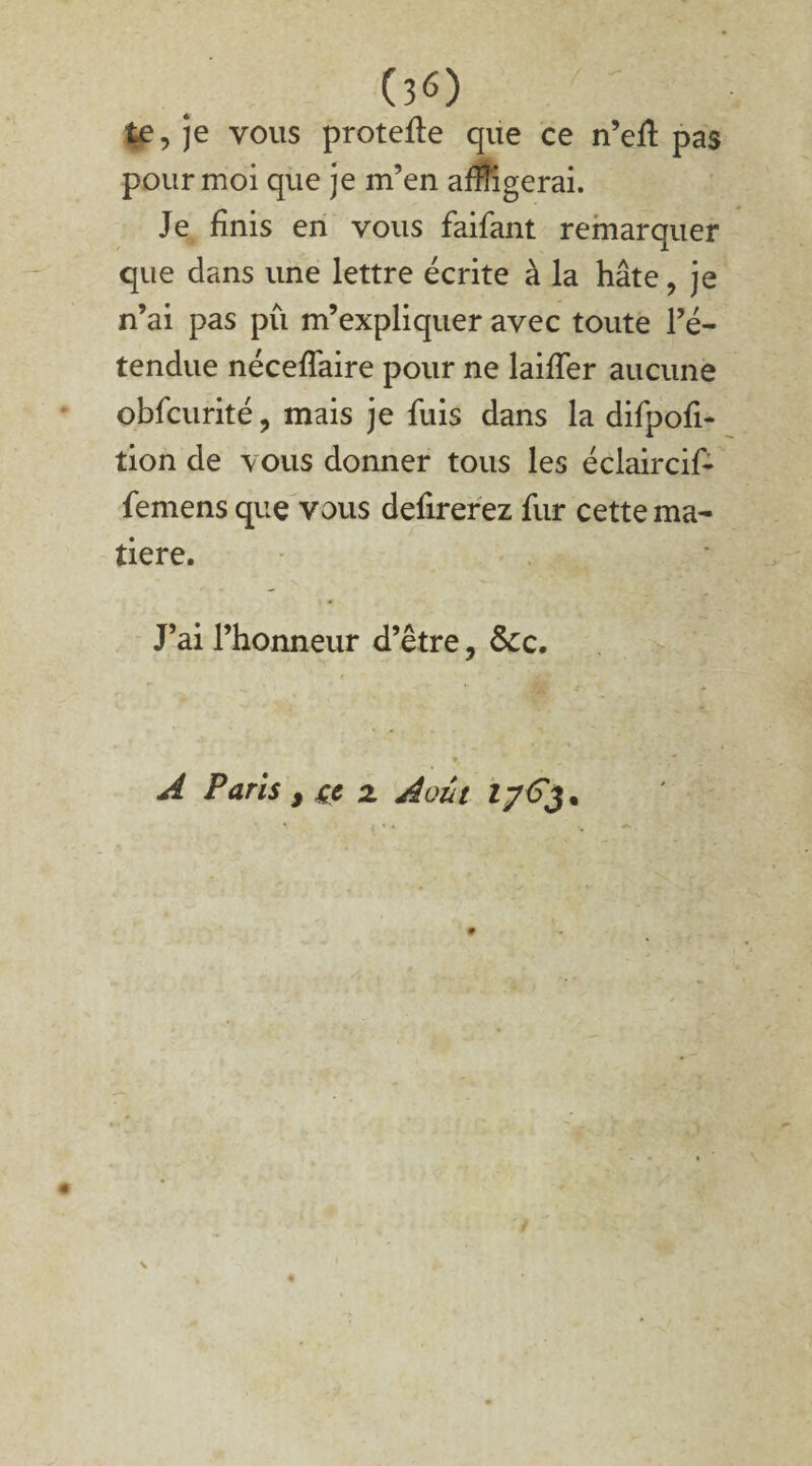 (30 te, je vous protefle que ce n’eft pas pour moi que je m’en affligerai. Je finis en vous faifant remarquer que dans une lettre écrite à la hâte, je n’ai pas pu m’expliquer avec toute l’é¬ tendue nécefTaire pour ne laiffer aucune obfcurité, mais je fuis dans la difpofi- tion de vous donner tous les éclaircif- femens que vous defirerez fur cette ma¬ tière. J’ai l’honneur d’être, Scc. A Paris y çc z Août 1763%
