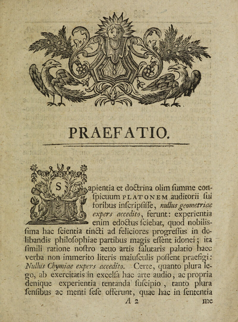PRAEFATIO. apientia et doQxina olim fumme coti- fpicuum platonem auditorii fui foribus infcripfifle, nullus geometriae expers accedito, ferunt: experientia enim edoctus fciebat, quod nobilis- fima hac fcientia tin£ti ad feliciores progreffus in de¬ libandis philofophiae partibus magis edent idonei; ita fimili ratione noftro aetio artis falutaris palatio haec verba non immerito literis maiufculis podent praefigi: Nullus Chymjae expers accedito. Certe, quanto plura le¬ go, ab exercitatis in exceiia hac arte audio, ac propria denique experientia tentanda fufcipio , tanto plura fenfibus ac menti fefe offerunt, quae hac in fententia A 2 me