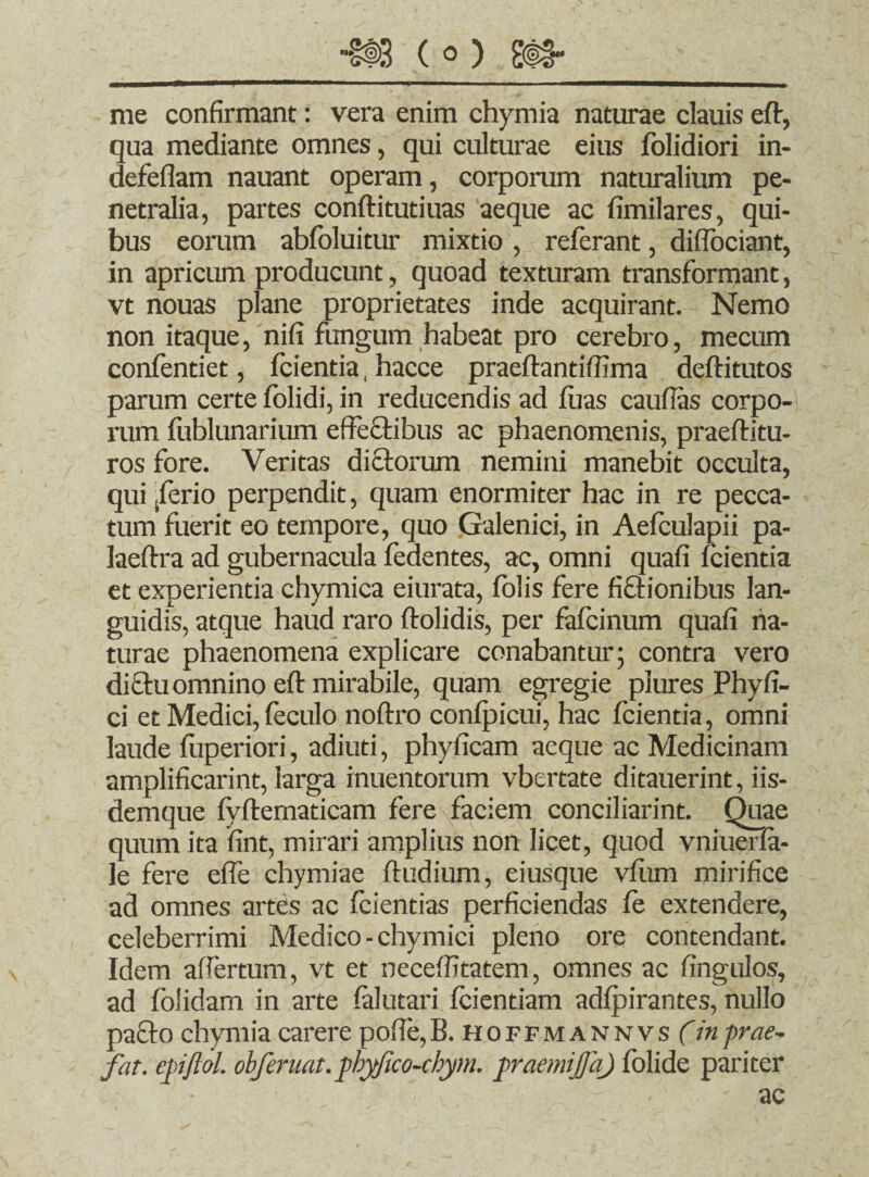 me confirmant: vera enim chymia naturae clauis eft, qua mediante omnes, qui culturae eius folidiori in- defeflam nauant operam, corporum naturalium pe¬ netralia, partes conftitutiuas aeque ac fimilares, qui¬ bus eorum abfoluitur mixtio , referant, diflbciant, in apricum producunt, quoad texturam transformant, vt nouas plane proprietates inde acquirant. Nemo non itaque, nifi fungum habeat pro cerebro, mecum confentiet, fcientia, hacce praeflantiffima deftitutos parum certe folidi, in reducendis ad luas caufias corpo¬ rum fublunarium effectibus ac phaenomenis, praeflitu- ros fore. Veritas dictorum nemini manebit occulta, qui ferio perpendit, quam enormiter hac in re pecca¬ tum fuerit eo tempore, quo Galenici, in Aefculapii pa- laeftra ad gubernacula fedentes, ac, omni quafi fcientia et experientia chymica eiurata, folis fere fictionibus lan¬ guidis, atque haud raro ftolidis, per fafcinum quafi na¬ turae phaenomena explicare conabantur; contra vero diftu omnino efl mirabile, quam egregie piures Phy fi¬ ci et Medici, feculo noftro confpicui, hac fcientia, omni laude fuperiori, adiuti, phyficam aeque ac Medicinam amplificarint, larga inuentorum vbertate ditauerint, iis- demque fyfternaticam fere faciem conciliarint. Quae quum ita fint, mirari amplius non licet, quod vniuerfa- le fere efle chymiae ftudium, eiusque vfiim mirifice ad omnes artes ac fcientias perficiendas fe extendere, celeberrimi Medico - chymici pleno ore contendant. Idem affertum, vt et neceffitatem, omnes ac fingulos, ad foiidam in arte falutari fcientiam adfpirantes, nullo pa£to chymia carere pofie,B. hoffmann vs (in -prae- fat. epjlol. obferuat.phyjico-cbym. praemijfa) folide pariter ac