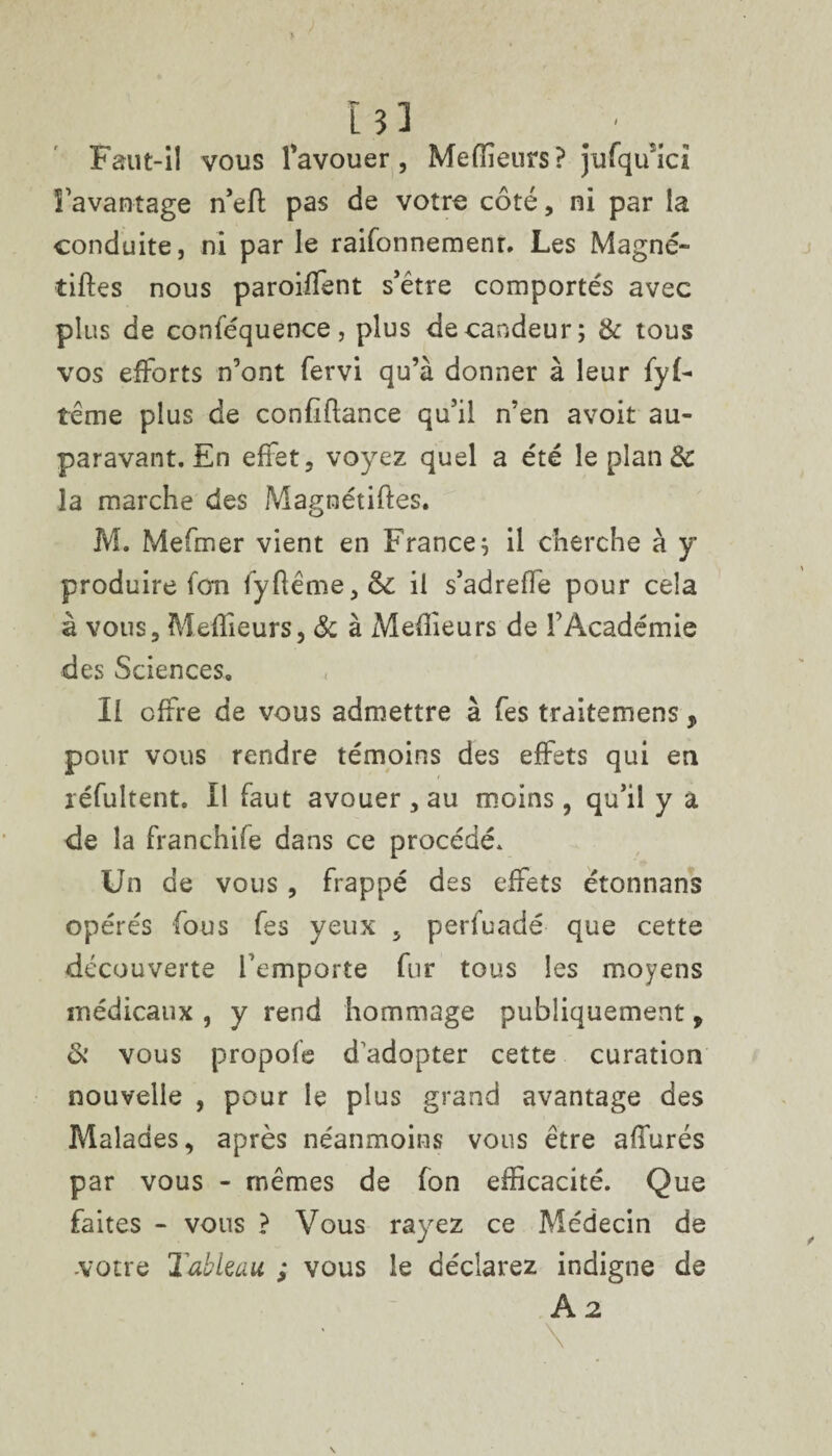 I 33 _ ■ Faut-il vous l’avouer, Meilleurs? jufqiuci l’avantage n’eft pas de votre coté, ni par la conduite, ni par le raifonnemenr. Les Magné» tilles nous paroilfent s’être comportés avec plus de conféquence, plus de candeur; & tous vos efforts n’ont fervi qu’à donner à leur fyf- teme plus de conliflance qu’il n’en avoit au¬ paravant. En effet, voyez quel a été le plan & la marche des Magnétiftes. M. Mefmer vient en France; il cherche à y produire ion fyflême,&: il s’adreffe pour cela à vous. Meilleurs, 8c à iMeffieurs de l’Académie des Sciences» Il offre de vous admettre à fes traitemens, pour vous rendre témoins des effets qui en réfultent. Il faut avouer , au moins, qu’il y a de la franchife dans ce procédé. Un de vous , frappé des effets étonnans opérés fous fes yeux , perfuadé que cette découverte l’emporte fur tous les moyens médicaux , y rend hommage publiquement, & vous propofe d adopter cette curation nouvelle , pour le plus grand avantage des Malades, après néanmoins vous être affurés par vous - mêmes de fon efficacité. Que faites - vous ? Vous rayez ce Médecin de votre Tableau ; vous le déclarez indigne de