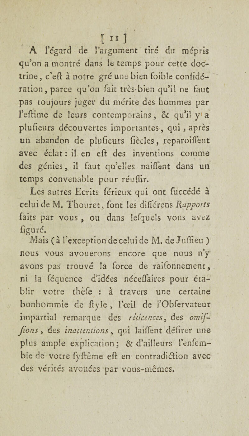 [ ” I A Tégard de l’argument tiré du mépris qu’on a montré dans le temps pour cette doc¬ trine, c’efi: à notre gré une bien foible confidé- ration, parce qu’on fait très-bien qu’il ne faut pas toujours juger du mérite des hommes par l’eftime de leurs contemporains, &: qu’il y a plufîeurs découvertes importantes, qui , après un abandon de pîufieurs fiècles, reparoifient avec éclat : il en eft des inventions comme des génies, il faut qu’elles naiffent dans un temps convenable pour réuOir. Les autres Ecrits férieux qui ont fuccédé à celui de M. Thouret, font les différens Rapports faits par vous , ou dans lefquels vous avez figuré. Mais (à l’exception de celui de M. de Juflieu ) nous vous avouerons encore que nous n’y avons pas trouvé la force de raifonnement, ni la féquence d’idées nécefîaires pour éta¬ blir votre thèfe : à travers une certaine bonhommie de ftyle, l’œil de i’Obfervateur impartial remarque des réticences, des omif~ f.ons, des inattentions, qui laifient défirer une plus ample explication; & d’ailleurs l’enfem- bie de votre fyftême eft en contradiction avec des vérités avouées par vous-mêmes.