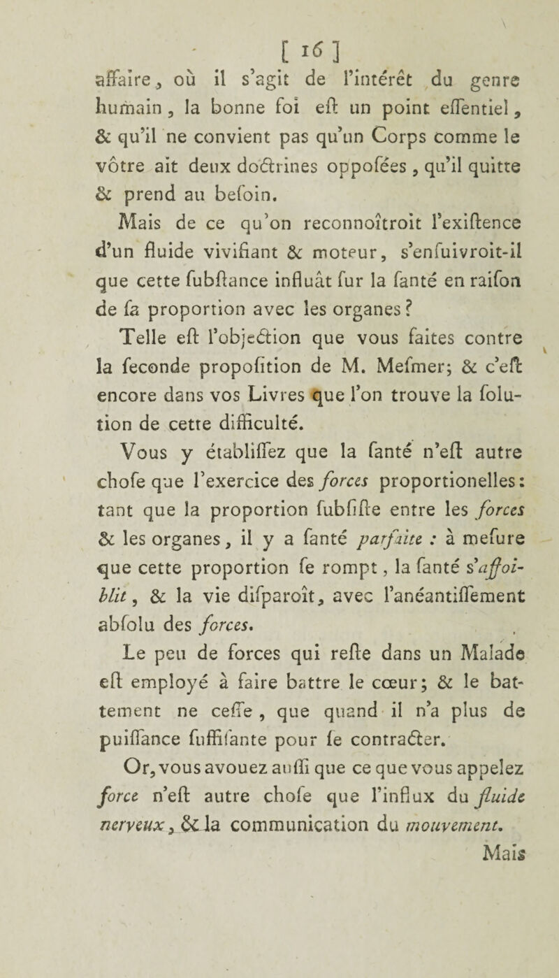 affaire, où il s’agit de l’intérêt du genre humain , la bonne foi eft un point eflentiel, & qu’il ne convient pas qu’un Corps comme le vôtre ait deux doctrines oppofées , qu’il quitte & prend au befoin. Mais de ce qu’on reconnoîtroit l’exiftence d’un fluide vivifiant & moteur, s’enfuivroit-il que cette fubflance influât fur la fanté en raifon de fa proportion avec les organes? Telle eft l’objeéfcion que vous faites contre la fécondé propofïtion de M. Mefmer; & c’efl: encore dans vos Livres que l’on trouve la folu- tion de cette difficulté. Vous y établiffez que la fanté n’eft autre chofe que l’exercice des forces proportionelles : tant que la proportion fubfifte entre les forces & les organes, il y a fanté parfaite : à mefure que cette proportion fe rompt, la fanté safloi- blit, & la vie difparoît, avec l’anéantiflement abfolu des forces. Le peu de forces qui refte dans un Malade eft employé à faire battre le cœur; & le bat¬ tement ne cefie , que quand il n’a plus de puiflance fuffifante pour fe contracter. Or, vous avouez aufli que ce que vous appelez force n’eft autre chofe que l’influx du fluide nerveux,&la communication du mouvement. Mais