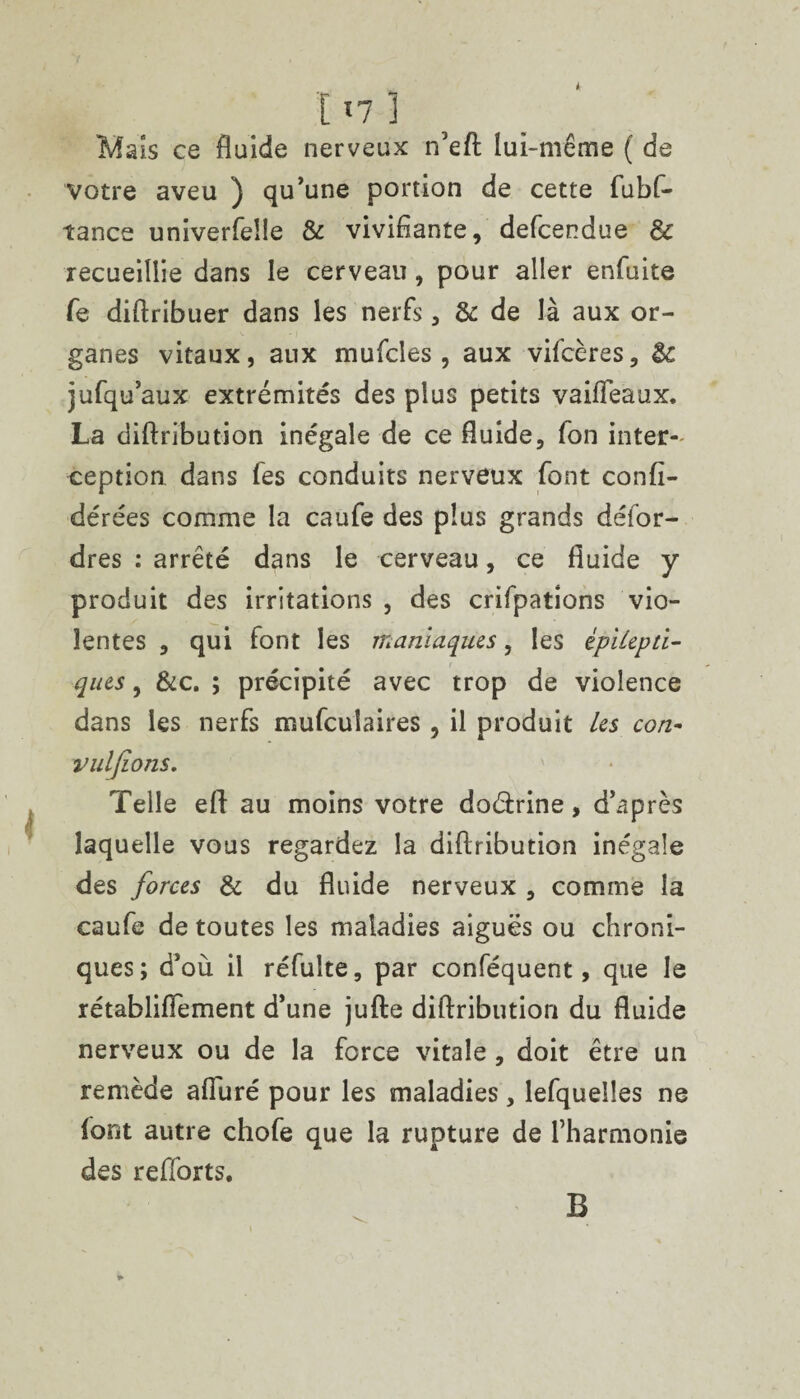 ir I n} Mais ce fluide nerveux n’eft lui-même ( de votre aveu ) qu’une portion de cette fubf- tance univerfeüe & vivifiante, defcendue & recueillie dans le cerveau , pour aller enfuite Te diftribuer dans les nerfs, & de là aux or¬ ganes vitaux, aux mufcîes , aux vifcères, Sc jufqu’aux extrémités des plus petits vaifleaux. La diftribution inégale de ce fluide. Ion inter¬ ception dans fes conduits nerveux font confi- dérées comme la caufe des plus grands défor- dres : arrêté dans le cerveau, ce fluide y produit des irritations , des crifpations vio¬ lentes , qui font les maniaques, les épilepti¬ ques , &c. ; précipité avec trop de violence dans les nerfs mufcuîaires , il produit les con- vuljions. Telle efl: au moins votre doéirine, d’après laquelle vous regardez la diftribution inégale des forces Si du fluide nerveux , comme la caufe de toutes les maladies aiguës ou chroni¬ ques; d’où il réfuîte, par conféquent, que le rétabliflement d’une jufte diftribution du fluide nerveux ou de la force vitale , doit être un remède afiuré pour les maladies, lefqueiles ne font autre chofe que la rupture de l’harmonie des reftbrts. B