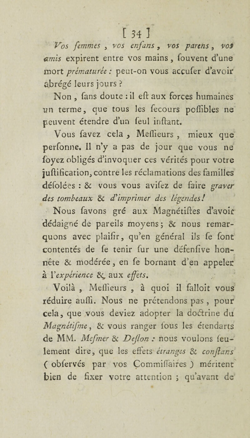 Vos femmes , vos enfans, vos parens , vos amis expirent entre vos mains, fouvent d’une mort prématurée : peut-on vous accufer d’avoir ûbrégé leurs jours ? Non , fans doute : il eft aux forces humaines yn terme, que tous les fecours pollibles ne peuvent étendre d’un feul inffant. Vous favez cela > Meilleurs , mieux que perfonne. 11 n’y a pas de jour que vous ne foyez obligés d’invoquer ces vérités pour votre juftification, contre les réclamations des familles défolées : de vous vous avifez de faire graver des tombeaux de d'imprimer des légendes! Nous favons gré aux Magnétises d’avoir dédaigné de pareils moyens; de nous remar¬ quons avec plaifir, qu’en général ils fe font contentés de fe tenir fur une défenfïve hon¬ nête de modérée, en fe bornant d’en appeler à Vexpérience £4, aux effets. Voilà , Meilleurs , à quoi il falloir vous réduire auffi. Nous ne prétendons pas, pour cela, que vous deviez adopter la doétrine du Magnétifme, & vous ranger fous les étendarts de MM. Mefmer de Dejlon : nous voulons feu¬ lement dire, que les effets étranges de conftans ( obfervés par vos Çommifïaires 3 méritent bien de fixer votre attention ; qu’avant de