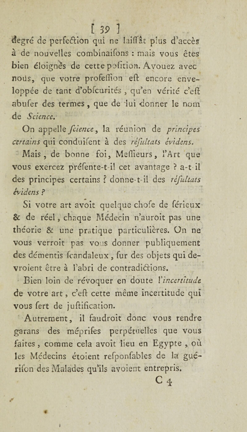 [3 9 1 degré de perfe&ion qui ne laiflfâc plus d'accès à de nouvelles combinaifons : mais vous êtes bien éloignés de cette pofition. Avouez avec noiis, que votre profeffion eft encore enve¬ loppée de tant d’obfcurités , qu'en vérité c'eft abufer des termes, que de lui -donner le nom de Science. On appelle feience, la réunion de principes certains qui conduifent à des rêfnltats evidens. Mais, de bonne foi. Meilleurs, l’Art que vous exercez préfente-t il cet avantage ? a-t il des principes certains ? donne-t-il des refultats evidens ? Si votre art avoit quelque chofe de férieux & de réel, chaque Médecin n’auroit pas une théorie & une pratique particulières. On ne vous verroit pas vous donner publiquement des démentis fcandaleux , fur des objets qui de- vroient être à l'abri de contradictions. Bien loin de révoquer en doute Xincertitude de votre art, cefl cette même incertitude qui vous fert de junification. Autrement, il faudroit donc vous rendre garans des méprifes perpétuelles que vous faites, comme cela avoit lieu en Egypte , où les Médecins étosent refponfabîes de la gué- rifon des Malades qu’ils avoient entrepris. C