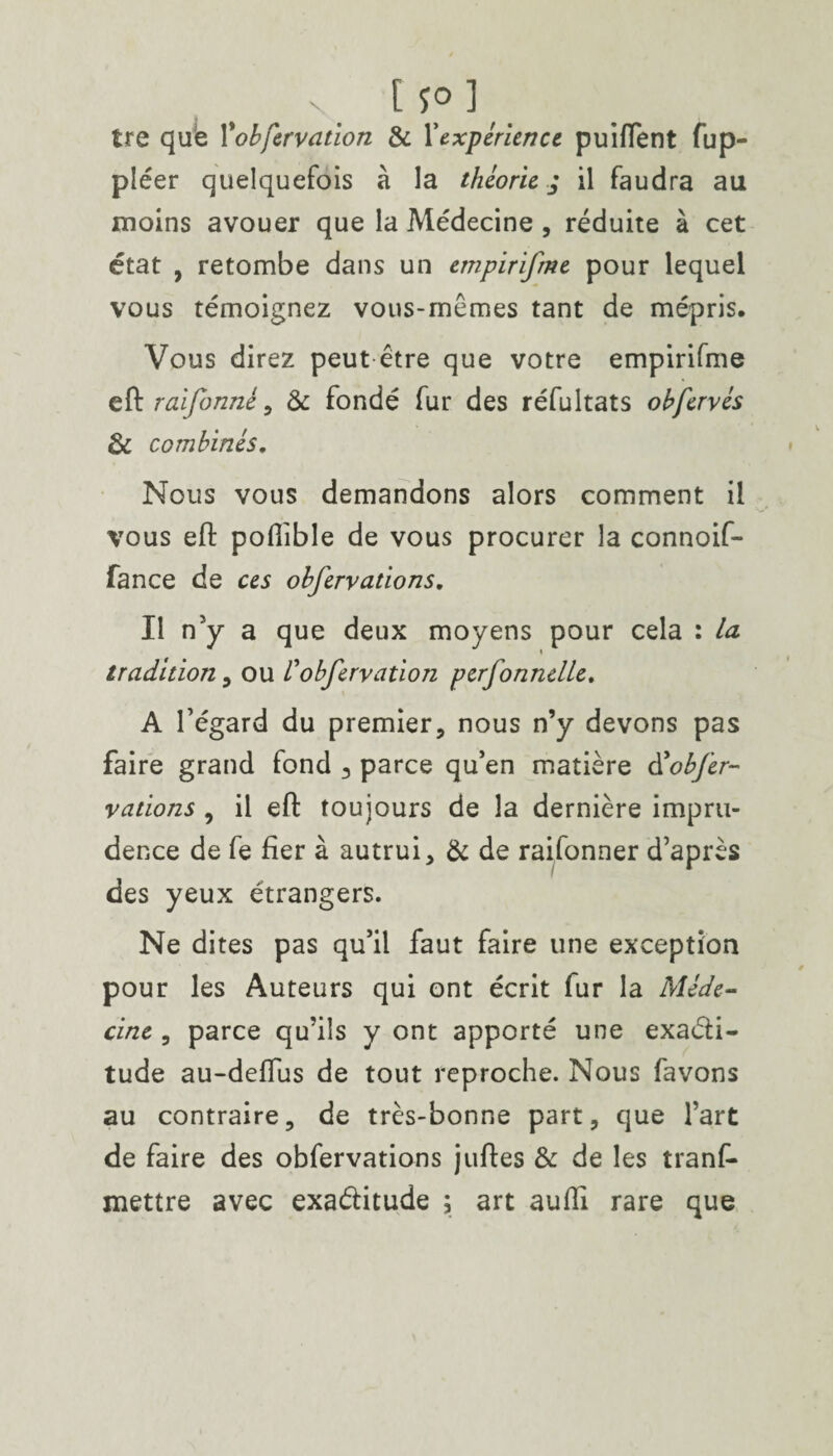 S. [p] tre que Yobfervation & l'expérience puiffent fup- pléer quelquefois à la théorie; il faudra au moins avouer que la Médecine , réduite à cet état , retombe dans un empirifme pour lequel vous témoignez vous-mêmes tant de mépris. Vous direz peut être que votre empirifme eft r ai formé, & fondé fur des réfultats obfcrvés & combinés. Nous vous demandons alors comment il vous eft poflible de vous procurer la connoif- fance de ces obfervations. Il n'y a que deux moyens pour cela : la tradition , ou Vobfervation perfonnelle, A l’égard du premier, nous n’y devons pas faire grand fond 3 parce qu’en matière d'obfer¬ vations , il eft toujours de la dernière impru¬ dence de fe fier à autrui, & de raifonner d’après des yeux étrangers. Ne dites pas qu’il faut faire une exception pour les Auteurs qui ont écrit fur la Méde¬ cine , parce qu’ils y ont apporté une exaéti- tude au-deflus de tout reproche. Nous favons au contraire, de très-bonne part, que l’art de faire des obfervations juftes & de les tranf- mettre avec exactitude ; art aufti rare que
