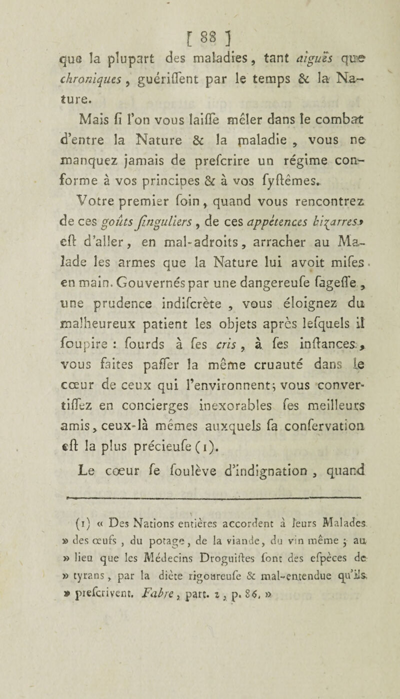 que la plupart des maladies, tant digues qoe chroniques, guériftent par le temps & la Na¬ ture. Mais fi Ton vous laifîe mêler dans le combat d’entre la Nature & la rnaladie , vous ne manquez jamais de prefcrire un régime con¬ forme à vos principes & à vos fyftêmes. Votre premier foin , quand vous rencontrez de ces goûts Jînguliers , de ces appétences bigarres* eft d’aller, en mal-adroits, arracher au Ma¬ lade les armes que la Nature lui avoit mifes. en main. Gouvernés par une dangereufe fagefie , une prudence indifcrète , vous éloignez du malheureux patient les objets après lefquels il foupire : fourds à fes cris , à fes in fiances > vous faites paffer la même cruauté dans Le cœur de ceux qui l’environnent; vous conver¬ tirez en concierges inexorables fes meilleurs amis, ceux-là mêmes auxquels fa confervatioa eft la plus précieufe ( i). Le coeur fe foulève d’indignation , quand (i) « Des Nations entières accordent à leurs Malades » des œufs , du potage, de !a viande, du vin même j au » lieu que les Médecins Droguiiles font des efpèces de » tyrans, par la diète rigoareufe & mal-entendue qu’ils, » prescrivent. Fabre > part, z , p. 8<S, »