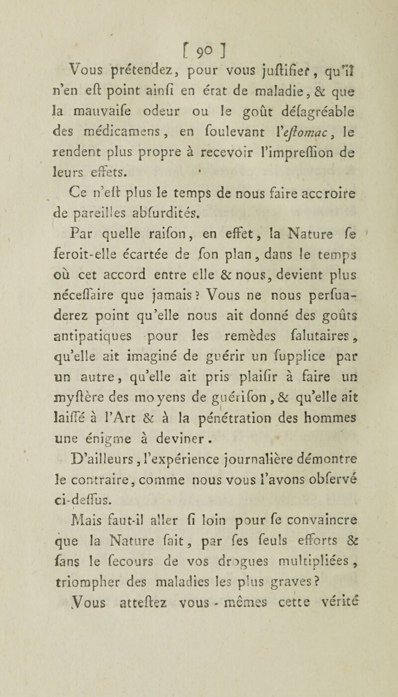 f 9° ] Vous prétendez, pour vous juftifief, qu*iî n’en efl point ainfi en érat de maladie, & que la mauvaife odeur ou le goût défagréable des médicamens, en foulevant 1 ’ejtomac a le rendent plus propre à recevoir Fimpreffion de leurs effets. Ce n’eft plus le temps de nous faire accroire de pareilles abfurdités. Par quelle raifon, en effet, la Nature fe feroit-elle écartée de fon plan, dans le temps ou cet accord entre elle & nous, devient plus néceflaire que jamais? Vous ne nous perfua- derez point qu’elle nous ait donné des goûts antipatiques pour les remèdes falutaires, qu’elle ait imaginé de guérir un fupplice par un autre, qu’elle ait pris plaiûr à faire un myfière des moyens de guérifon , & qu’elle ait laide à l’Art & à la pénétration des hommes une énigme à deviner . D’ailleurs, l’expérience journalière démontre le contraire, comme nous vous l’avons obfervé ci-deffus. i Mais faut-il aller fi loin pour fe convaincre que la Nature fait, par fes Peuls efforts & fans le fecours de vos drogues multipliées, triompher des maladies les plus graves? Vous atteliez vous - mêmes cette vérité