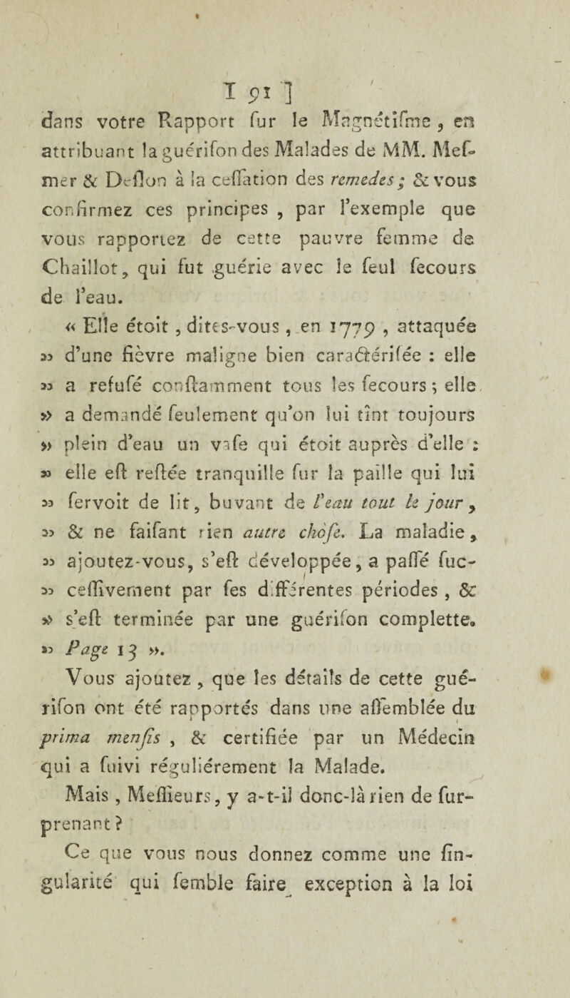 dans votre Rapport fur le Magnétîfme , en attribuant îaguérifon des Malades de MM. Mef» mer & Dc fion à îa ceffation des remèdes ; &vous confirmez ces principes , par l’exemple que vous rapportez de cette pauvre femme de Chaiîlot, qui fut guérie avec le feul fecours de l’eau. « Elle étoit , dites-vous , en 1779 , attaquée 33 d’une fièvre maligne bien caraârérifée : elle 33 a refufé conftamment tous les fecours ; elle » a demandé feulement qu’on lui tint toujours » plein d’eau un vafe qui étoit auprès d’elle : » elle efi refiée tranquille fur la paille qui lui 33 fervoit de lit, buvant de l'eau tout le jour y 33 & ne faifant rien autre chofe. La maladie, 33 ajoutez-vous, s’efi: développée, a pafie fuc- 33 cefiivement par fes differentes périodes , 5c >> s’efi: terminée par une guérifon complette. »? Page 13 ». Vous ajoutez , que les détails de cette gué- rifon ont été rapportés dans une afiemblée du prima menjîs , & certifiée par un Médecin qui a fuivi régulièrement la Malade. Mais, Meilleurs, y a-t-il donc-là rien de fur- prenant ? Ce que vous nous donnez comme une fin- gularité qui femble faire exception à la loi