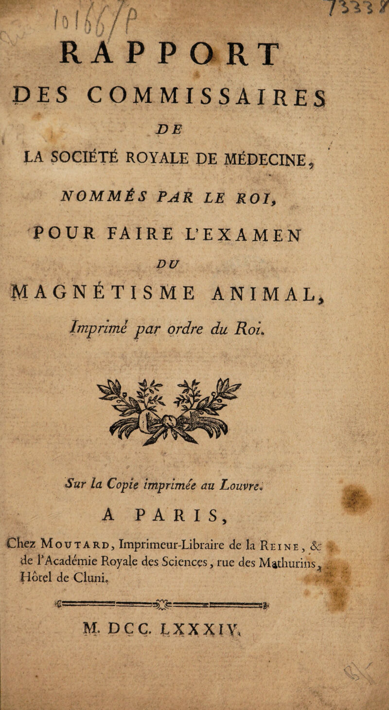 DES COMMISSAIRES DE TA SOCIÉTÉ ROYALE DE MÉDECINE, « NOMMÉS PAR LE ROI, POUR FAIRE L'EXAMEN DU MAGNÉTISME ANIMAL, Imprimé par ordre du Roi Sur la Copie imprimée au Louvre. A PARIS, Chez Moutard, Imprimeur-Libraire de la Reine, Se de 1*Académie Royale des Sciences, rue des Mathurins* Hôtel de Clunic *0============ M. DÇC LXXXIW