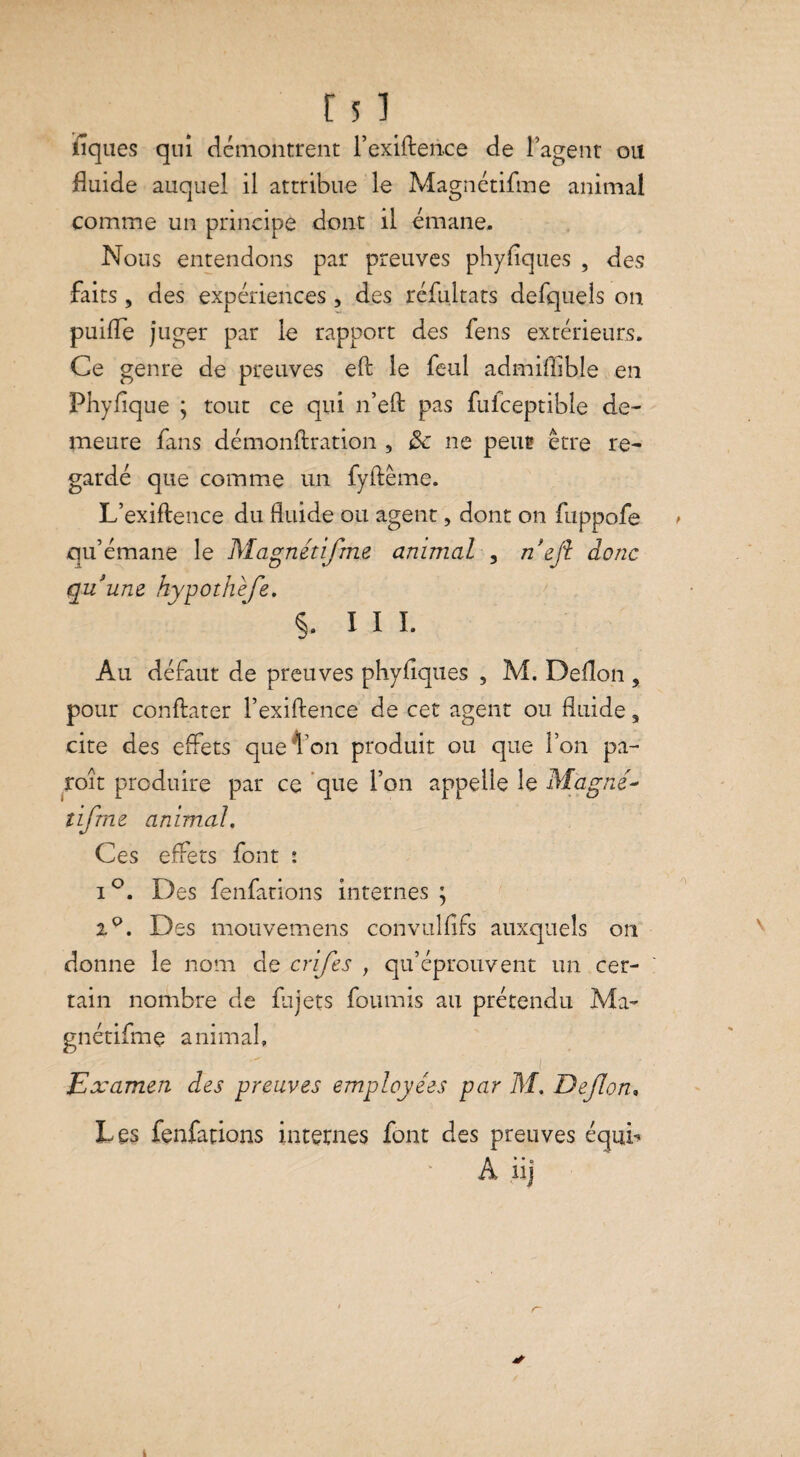 r 51 fiques qui démontrent l’exiftence de l’agent on fluide auquel il attribue le Magnétifme animal comme un principe dont il émane. Nous entendons par preuves phyfîques , des faits, des expériences, des réfultats defquels on puifle juger par le rapport des fens extérieurs. Ce genre de preuves eft le feul admiflible en Phyflque ; tout ce qui n’efl: pas fulceptible de¬ meure fans démonftration , 3c ne peur être re¬ gardé que comme un fyftême. L’exiftence du fluide ou agent, dont on fuppofe > qu’émane le Magnétifme animal , n'eft donc quum hypothefe. §. III. Au défaut de preuves phyflques , M. Deflon , pour conftater l’exiftence de cet agent ou fluide, cite des effets que ion produit ou que l’on pa- roît produire par ce que l’on appelle le Magné- îifme animal. Ces effets font : i°. Des fenfations internes ; 2°. Des mouvemens convulfifs auxquels on donne le nom de crifes , qu’éprouvent un cer¬ tain nombre de fujets fournis au prétendu Ma¬ gnétifme animal. Examen des preuves employées par M. Deflon, Les fenfations internes font des preuves équb A iij i