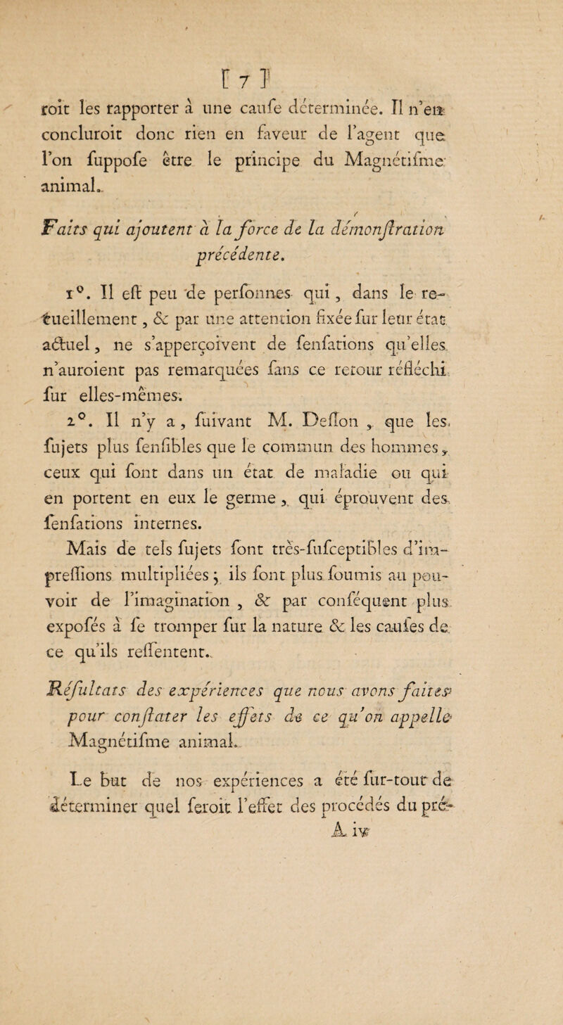 roit les rapporter à une caufe déterminée. Il n’eiî concluroit donc rien en faveur de l’agent que l’on fuppofe être le principe du Magnétifme: animal.. . f Faits qui ajoutent à la force de la démonjlration précédente. x°. Il eft peu de per ion nés qui, dans le re¬ cueillement , Sc par une attention fixée fur leur état, aduel, ne s’apperçoivent de fenfations qu’elles, n’auroient pas remarquées fans ce retour réfléchi fur elles-mêmes. 2°. Il n’y a, fuivant M. Deflon que les. fujets plus fenfibles que le commun des hommes* ceux qui font dans un état de maladie ou qui en portent en eux le germequi éprouvent des fenfations internes. Mais de tels fujets font trës-fufceptiBles d’ira- preflions multipliées y ils font plus fournis au pou¬ voir de l’imagination , & par conféquent plus expofés à le tromper fur la nature & les caufes de ce qu’ils reffentent., Réfultats des expériences que nous avons faites* pour conjlater les effets de ce qu’on appelle Magnétifme animal. Le But de nos expériences a été fur-tour de déterminer quel feroit l’effet des procédés du pré» À. ivr