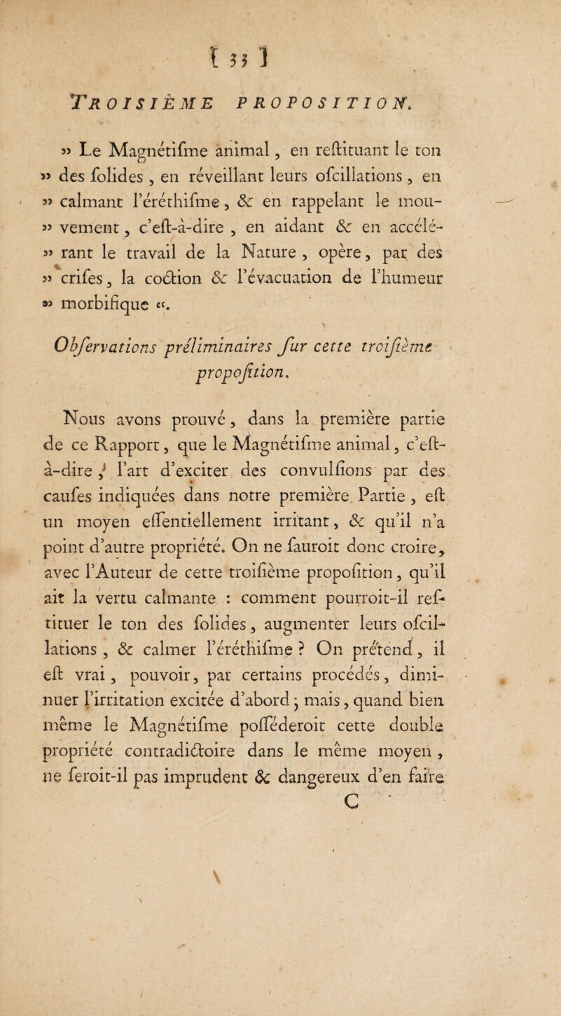 I a 1 T R 0 I S IÈME PROPOSITION. » Le Masnétifme animal, en reftituant le ton 59 des folides , en réveillant leurs ofcillations , en « calmant l’éréthifme, Sc en rappelant le mou- 55 vement, c’eft-à-dire , en aidant <Se en accélé- 55 rant le travail de la Nature, opère, pat des 55 crifes, la codtion ôc l’évacuation de l’humeur « morbifique «. \ Observations préliminaires fur cette troifùmt propoftion. Nous avons prouvé, dans la première partie de ce Rapport, que le Magnétifme animal, c’eft- à-dire ,j l’art d’exciter des convulfions par des caufes indiquées dans notre première Partie , eft un moyen efientiellement irritant, & qu’il n’a point d’autre propriété. On ne fauroit donc croire, avec l’Auteur de cette troifième propofition, qu’il ait la vertu calmante : comment pourroit-il ref- tituer le ton des folides, augmenter leurs ofcil¬ lations , & calmer réréthifme ? On prétend, il eft vrai, pouvoir, par certains procédés, dimi¬ nuer l’irritation excitée d’abord * mais, quand bien même le Magnétifme pofiederoit cette double propriété contradictoire dans le même moyen , ne feroit-il pas imprudent ôc dangereux d’en faire G