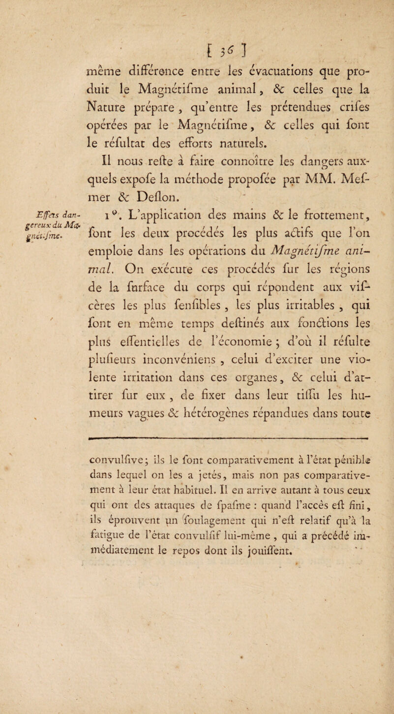 Effets dan¬ gereux du Met- gtüt-jrne- [50 meme différence entre les évacuations que pro¬ duit le Magnétiffne animal, & celles que la Nature prépare , qu’entre les prétendues enfes opérées par le Magnétifme, 8c celles qui font le réfultat des efforts naturels. Il nous refte à faire connoître les dangers aux¬ quels expofe la méthode propofée par MM. Mef- mer 8c Deflon. L’application des mains & le frottement, font les deux procédés les plus adtifs que l’on emploie dans les opérations du Magnétifme ani¬ mal. On exécute ces procédés fur les régions de la furface du corps qui répondent aux vif* cères les plus fenfibles, les plus irritables , qui font en même temps deftinés aux fonctions les plus effentielles de l’économie ; d’où il réfulte plufieurs inconvéniens , celui d’exciter une vio¬ lente irritation dans ces organes, 8c celui d’at¬ tirer fur eux , de fixer dans leur tiffu les hu¬ meurs vagues 8c hétérogènes répandues dans toute convulfive; ils le font comparativement à l’état pénible dans lequel on les a jetés, mais non pas comparative¬ ment à leur état habituel. Il en arrive autant à tous ceux qui ont des attaques de fpafme : quand l’accès efl fini, ils éprouvent pn foulagement qui n’eft relatif qu’à la fatigue de l’état convulfif lui-même , qui a précédé im¬ médiatement le repos dont ils jouiffent.