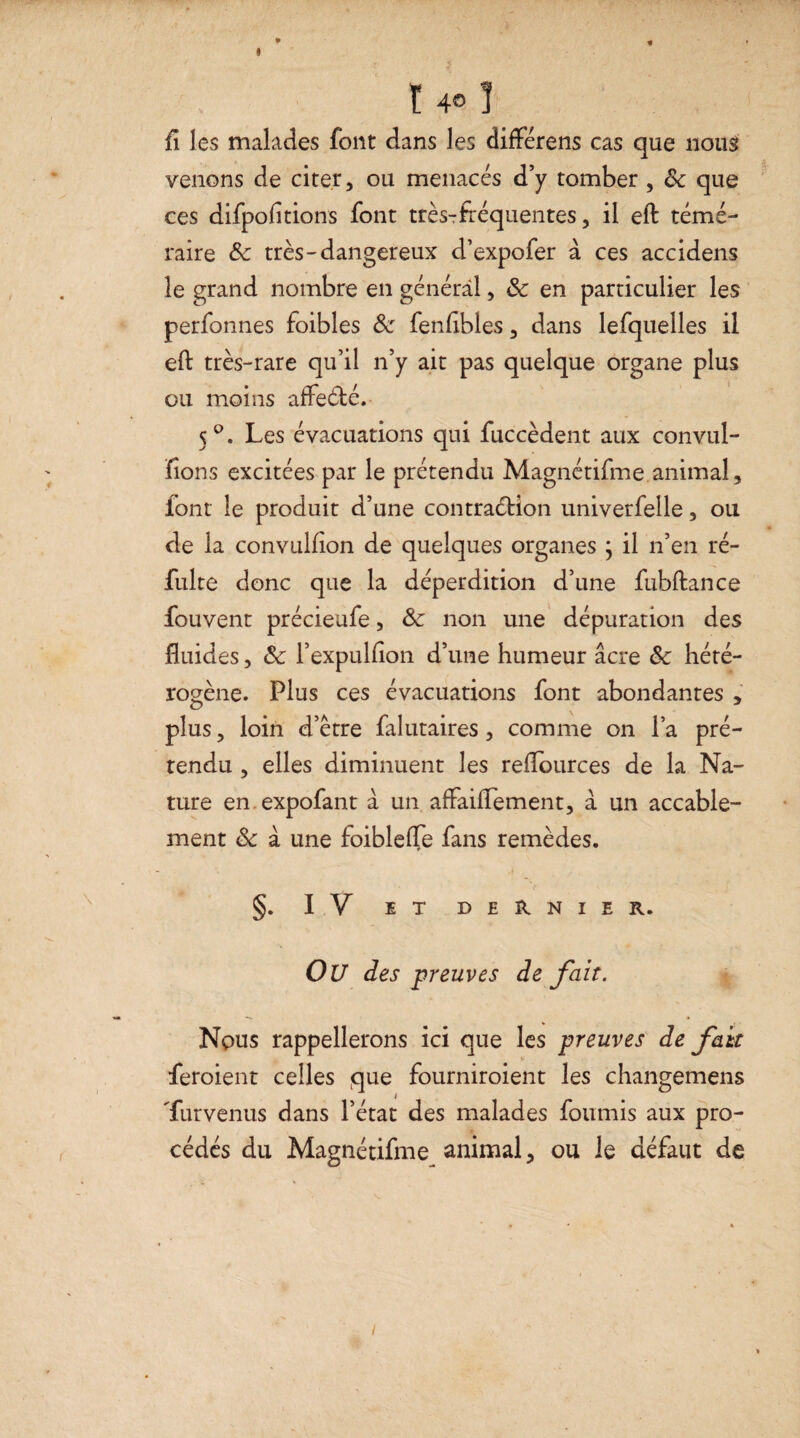 ! 4© 1 fl les malades font dans les différens cas que nous venons de citer, ou menacés d’y tomber , 8c que ces difpofltions font très-fréquentes, il eft témé¬ raire 8c très-dangereux d’expofer à ces accidens îe grand nombre en général, 8c en particulier les perfonnes foibles 8c fenflbles, dans lefquelles il eft très-rare qu’il n’y ait pas quelque organe plus ou moins affeCté. 5°. Les évacuations qui fuccèdent aux convul- fîons excitées par le prétendu Magnétifme animal, font le produit d’une contraction univerfelle, ou de la convulfton de quelques organes ; il n’en ré- fulte donc que la déperdition d’une fubftance fouvent précieufe, 8c non une dépuration des fluides, 8c l’expulfton d’une humeur âcre 8c hété¬ rogène. Plus ces évacuations font abondantes , plus, loin d’être falutaires, comme on la pré¬ tendu , elles diminuent les reflources de la Na¬ ture en.expofant à un aftaiflement, à un accable¬ ment 8c à une foiblelfe fans remèdes. §. IV ET DERNIER. OU des preuves défait. Nous rappellerons ici que les preuves de fait feroient celles que fourniroient les changemens 'furvenus dans l’état des malades fournis aux pro¬ cédés du Magnétifme animal, ou le défaut de i