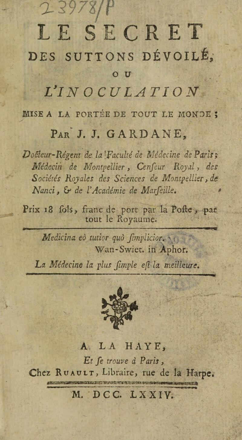 a297?/P L E S E C R E T DES SUTTONS DÉVOILÉ, O U Vin oculation Par J. J. G APvD ANE, DoÜeur-Régent de la '[Faculté de Médecine de Paris; Médecin de Montpellier, Cenfeur Royal, des Sociétés Royales des Sciences de Montpellier, de Nanci, de l'Académie de Marfeille. * Prix 18 fols, franc de port par la Pofle, par tout le Pvoyaume. Medicina eô tutior quà finplicior. > : Wan-Swiet. in Aphor. La Médecine la plus fimple ejl la meilleure. A LA HAYE, Et fe trouve à Paris, Chez Ruault. Libraire, rue de la Harpe. M. DCC. LXXlÿ!