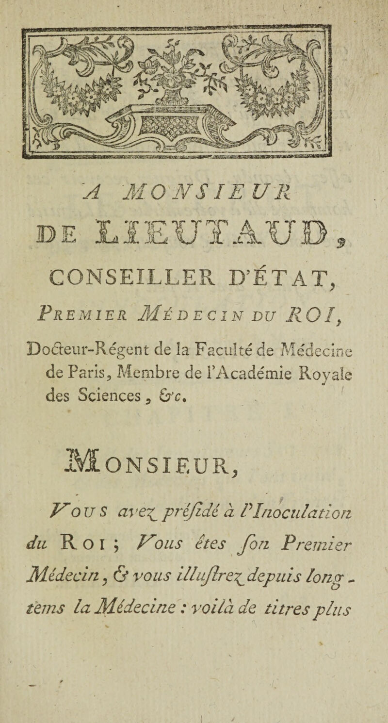 'A MONSIEUR de Lï EUT AUD s CONSEILLER D’ÉTAT, Pr e m ier Médecin du R OI > Docleur-Régent de la Faculté de Médecine de Paris, Membre de l’Académie Royale des Sciences, Monsieur, Vo u S ave^ préjîdé à P Inoculation du Roi; Kous êtes fon Premier Médecin y & vous illujlre^ depuis long - tems la Médecine : voilà de titres plus