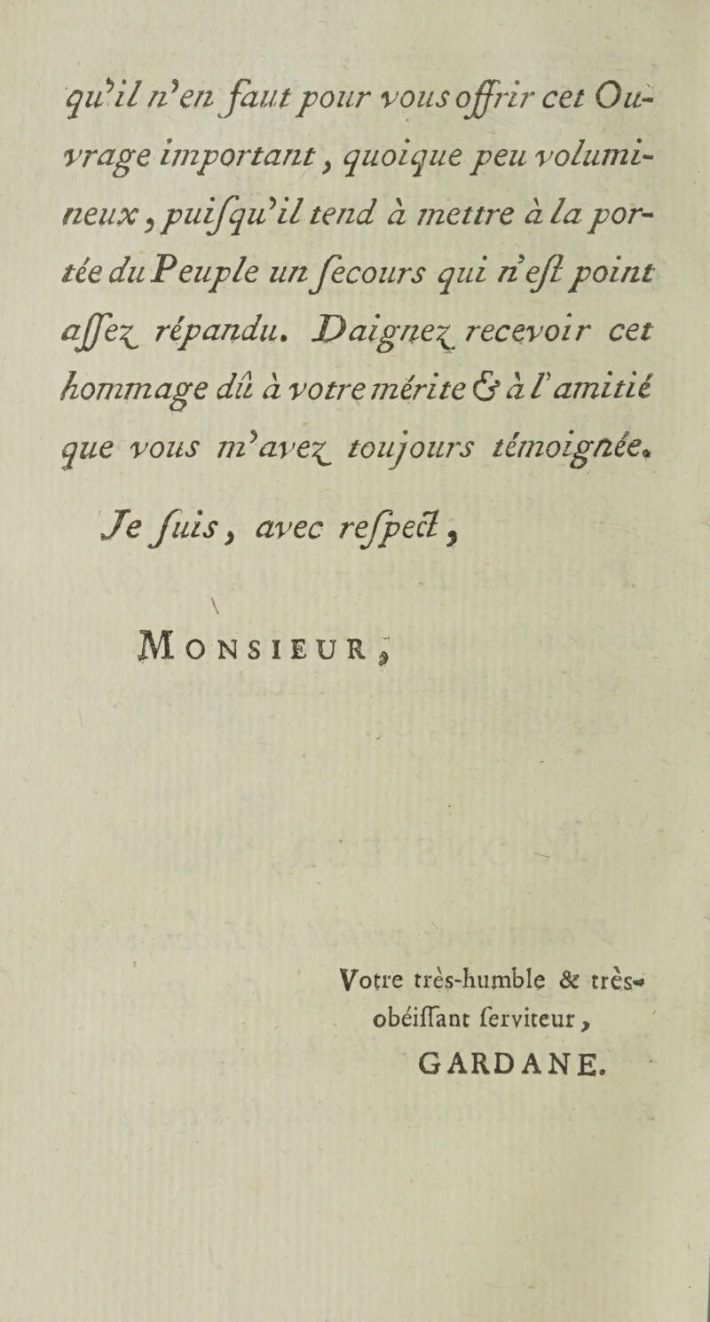 qidil tdenfaut pour vous offrir cet Ou¬ vrage important} quoique peu volumi¬ neux * puifqiûil tend à mettre à la por¬ tée du Peuple un Jecours qui nejl point affe^ répandu. Daigne\ recevoir cet hommage du à votre mérite & à lamitié que vous ndave^ toujours témoignée* Je fuis j avec refpeél 9 Monsieur* Votre très-humble & très-* obéifîant ferviteur , GARDANE.